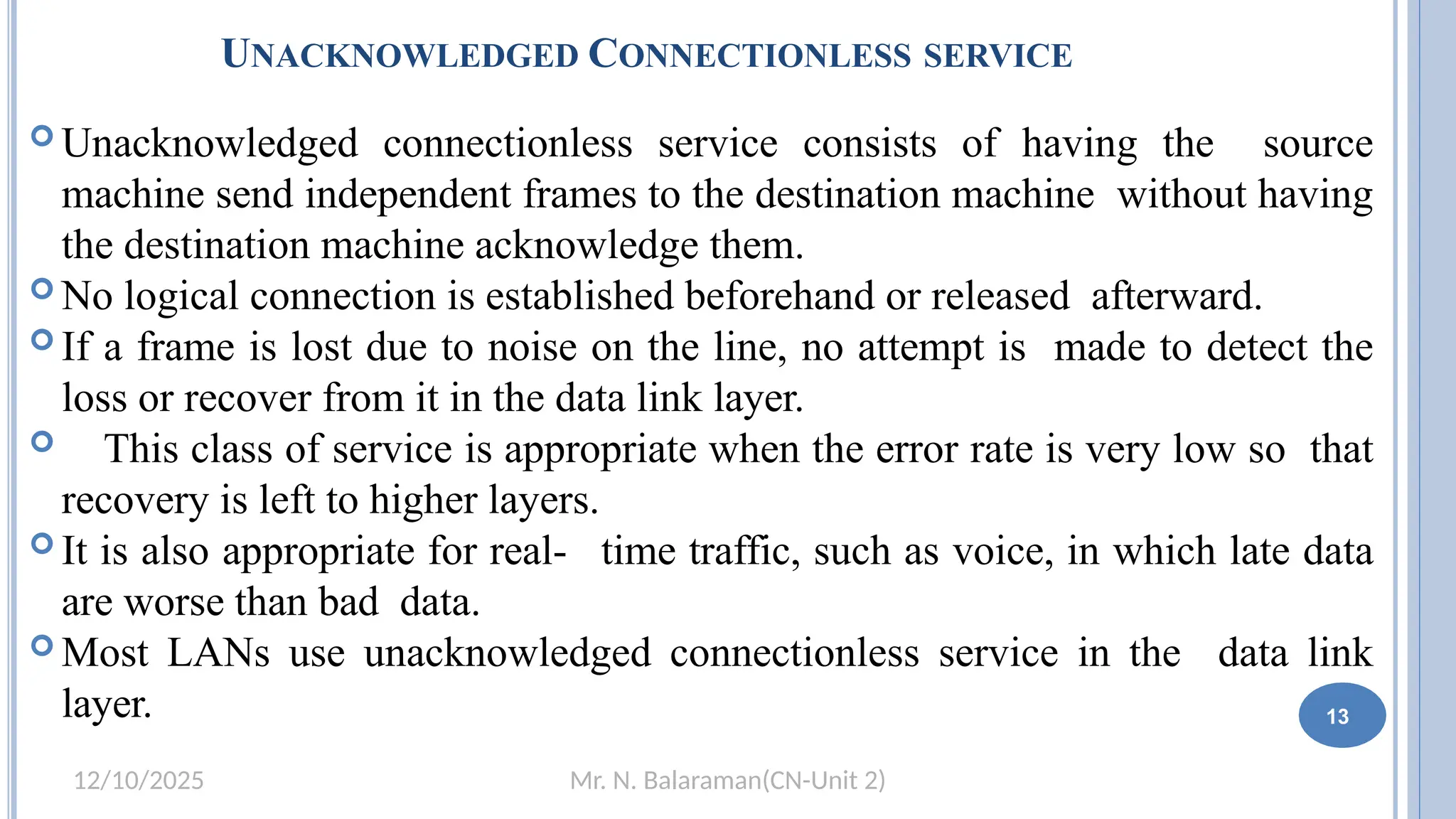 Mr. N. Balaraman(CN-Unit 2)
12/10/2025
UNACKNOWLEDGED CONNECTIONLESS SERVICE
1
3
 Unacknowledged connectionless service consists of having the source
machine send independent frames to the destination machine without having
the destination machine acknowledge them.
 No logical connection is established beforehand or released afterward.
 If a frame is lost due to noise on the line, no attempt is made to detect the
loss or recover from it in the data link layer.
 This class of service is appropriate when the error rate is very low so that
recovery is left to higher layers.
 It is also appropriate for real- time traffic, such as voice, in which late data
are worse than bad data.
 Most LANs use unacknowledged connectionless service in the data link
layer. 13
 