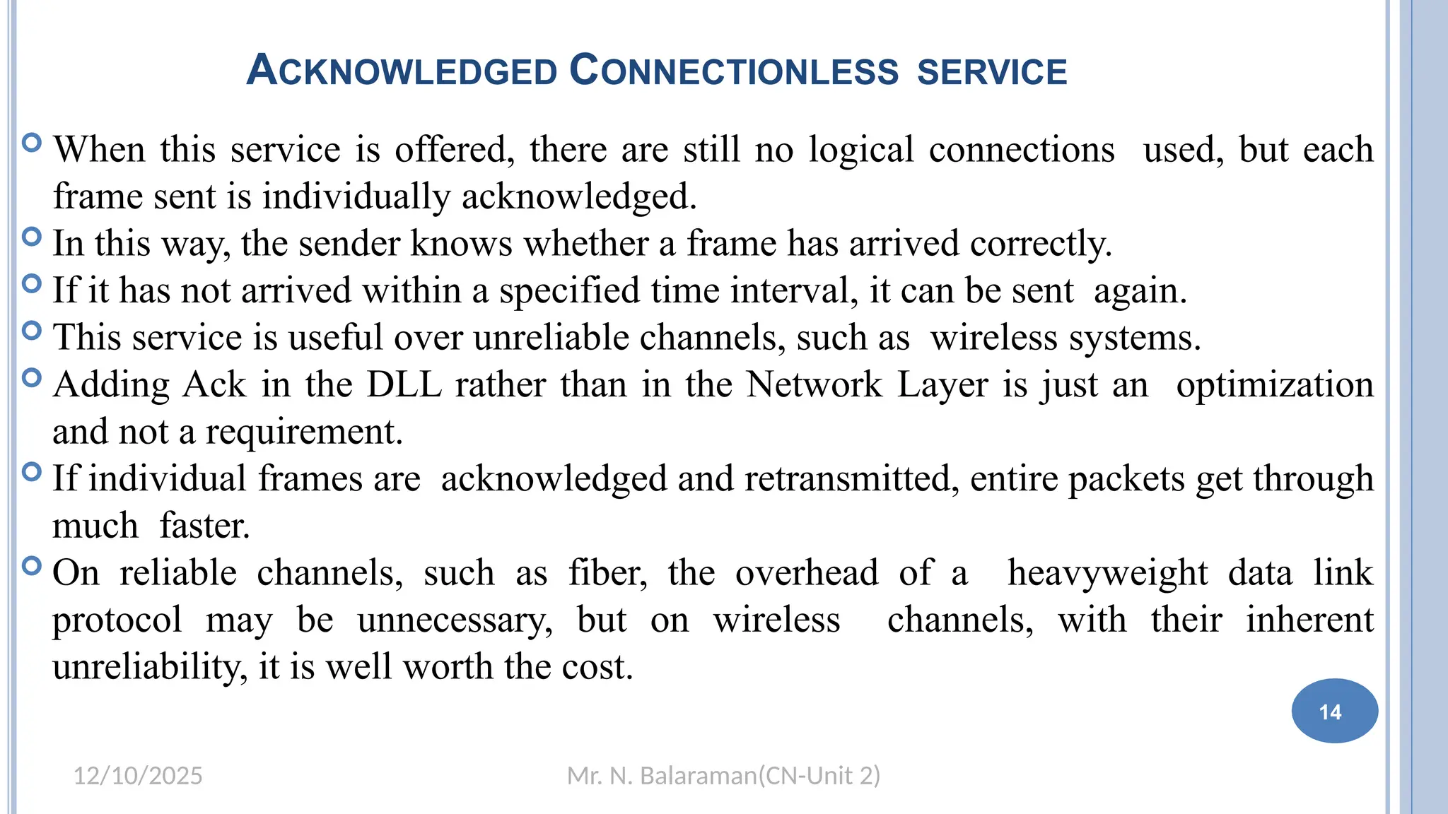 Mr. N. Balaraman(CN-Unit 2)
12/10/2025
ACKNOWLEDGED CONNECTIONLESS SERVICE
1
4
 When this service is offered, there are still no logical connections used, but each
frame sent is individually acknowledged.
 In this way, the sender knows whether a frame has arrived correctly.
 If it has not arrived within a specified time interval, it can be sent again.
 This service is useful over unreliable channels, such as wireless systems.
 Adding Ack in the DLL rather than in the Network Layer is just an optimization
and not a requirement.
 If individual frames are acknowledged and retransmitted, entire packets get through
much faster.
 On reliable channels, such as fiber, the overhead of a heavyweight data link
protocol may be unnecessary, but on wireless channels, with their inherent
unreliability, it is well worth the cost.
14
 