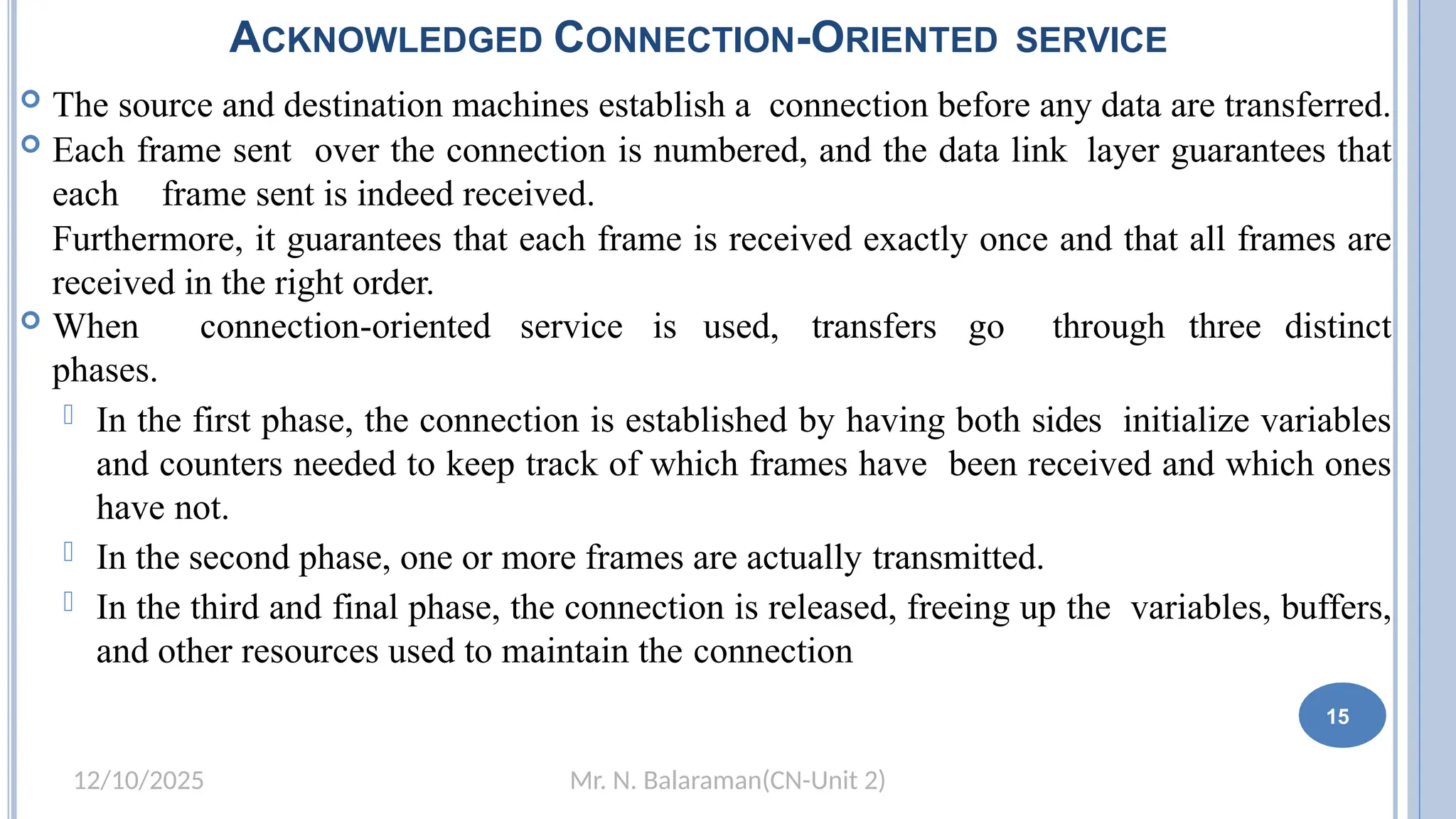 Mr. N. Balaraman(CN-Unit 2)
12/10/2025
ACKNOWLEDGED CONNECTION-ORIENTED SERVICE
 The source and destination machines establish a connection before any data are transferred.
 Each frame sent over the connection is numbered, and the data link layer guarantees that
each frame sent is indeed received.
Furthermore, it guarantees that each frame is received exactly once and that all frames are
received in the right order.
 When connection-oriented service is used, transfers go through three distinct
phases.
 In the first phase, the connection is established by having both sides initialize variables
and counters needed to keep track of which frames have been received and which ones
have not.
 In the second phase, one or more frames are actually transmitted.
 In the third and final phase, the connection is released, freeing up the variables, buffers,
and other resources used to maintain the connection
8 15
 