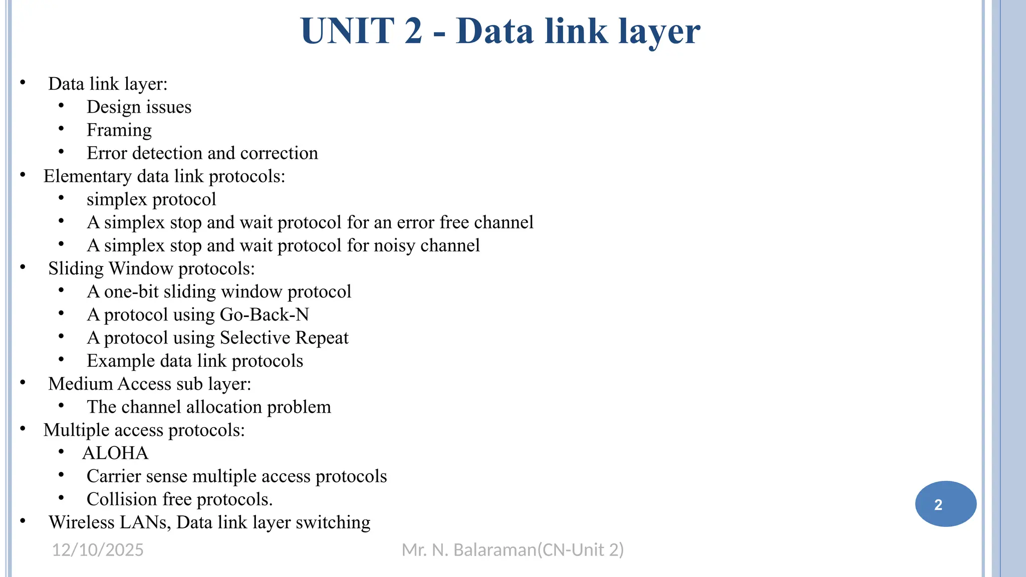 Mr. N. Balaraman(CN-Unit 2)
12/10/2025
UNIT 2 - Data link layer
• Data link layer:
• Design issues
• Framing
• Error detection and correction
• Elementary data link protocols:
• simplex protocol
• A simplex stop and wait protocol for an error free channel
• A simplex stop and wait protocol for noisy channel
• Sliding Window protocols:
• A one-bit sliding window protocol
• A protocol using Go-Back-N
• A protocol using Selective Repeat
• Example data link protocols
• Medium Access sub layer:
• The channel allocation problem
• Multiple access protocols:
• ALOHA
• Carrier sense multiple access protocols
• Collision free protocols.
• Wireless LANs, Data link layer switching
2
 