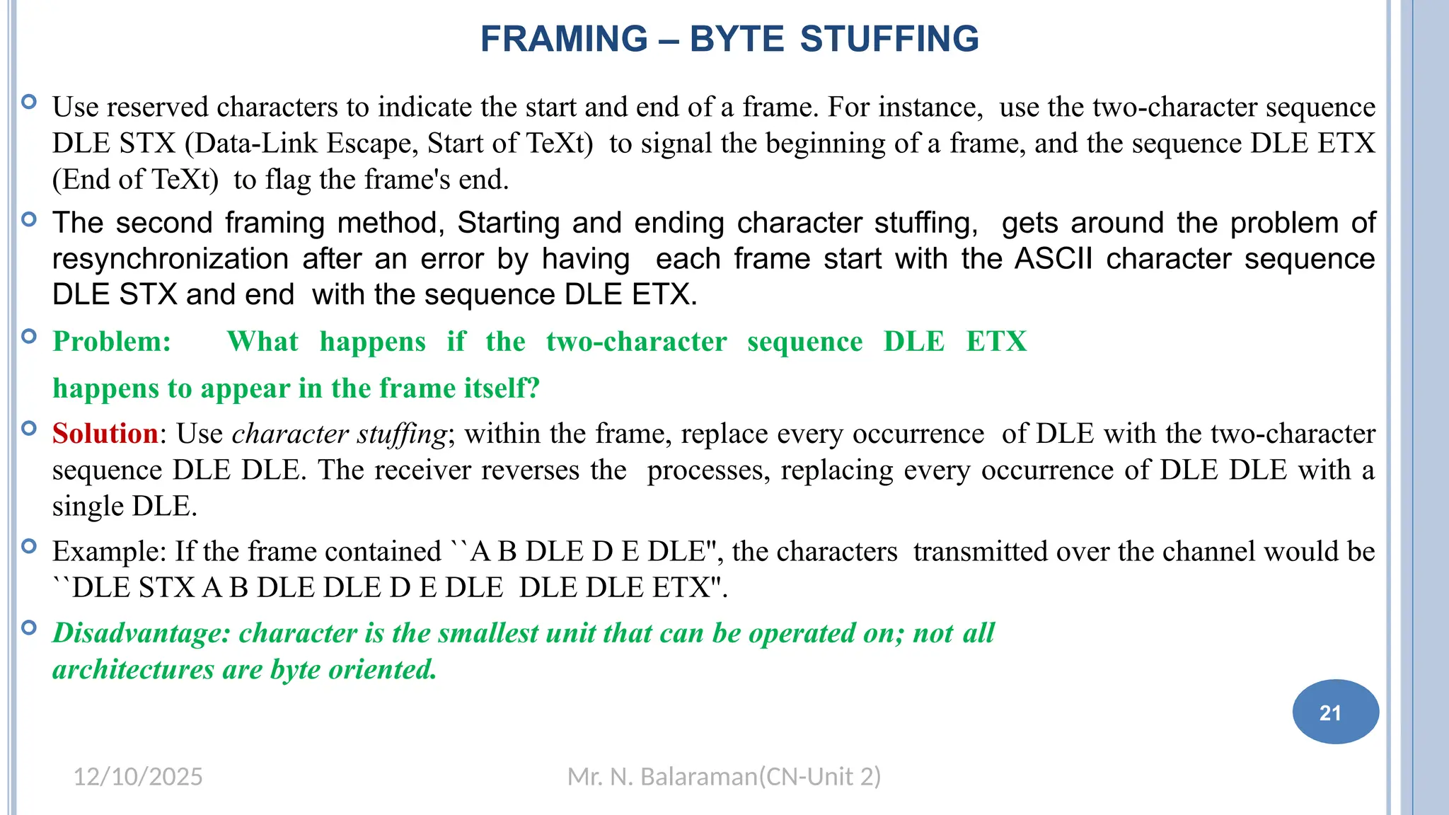 Mr. N. Balaraman(CN-Unit 2)
12/10/2025
 Use reserved characters to indicate the start and end of a frame. For instance, use the two-character sequence
DLE STX (Data-Link Escape, Start of TeXt) to signal the beginning of a frame, and the sequence DLE ETX
(End of TeXt) to flag the frame's end.
 The second framing method, Starting and ending character stuffing, gets around the problem of
resynchronization after an error by having each frame start with the ASCII character sequence
DLE STX and end with the sequence DLE ETX.
 Problem: What happens if the two-character sequence DLE ETX
happens to appear in the frame itself?
 Solution: Use character stuffing; within the frame, replace every occurrence of DLE with the two-character
sequence DLE DLE. The receiver reverses the processes, replacing every occurrence of DLE DLE with a
single DLE.
 Example: If the frame contained ``A B DLE D E DLE'', the characters transmitted over the channel would be
``DLE STX A B DLE DLE D E DLE DLE DLE ETX''.
 Disadvantage: character is the smallest unit that can be operated on; not all
architectures are byte oriented.
12
FRAMING – BYTE STUFFING
21
 