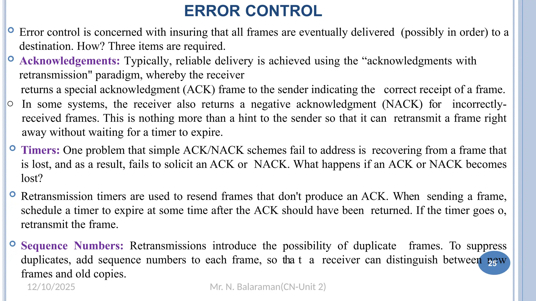 Mr. N. Balaraman(CN-Unit 2)
12/10/2025
ERROR CONTROL
 Error control is concerned with insuring that all frames are eventually delivered (possibly in order) to a
destination. How? Three items are required.
 Acknowledgements: Typically, reliable delivery is achieved using the “acknowledgments with
retransmission" paradigm, whereby the receiver
returns a special acknowledgment (ACK) frame to the sender indicating the correct receipt of a frame.
o In some systems, the receiver also returns a negative acknowledgment (NACK) for incorrectly-
received frames. This is nothing more than a hint to the sender so that it can retransmit a frame right
away without waiting for a timer to expire.
 Timers: One problem that simple ACK/NACK schemes fail to address is recovering from a frame that
is lost, and as a result, fails to solicit an ACK or NACK. What happens if an ACK or NACK becomes
lost?
 Retransmission timers are used to resend frames that don't produce an ACK. When sending a frame,
schedule a timer to expire at some time after the ACK should have been returned. If the timer goes o,
retransmit the frame.
 Sequence Numbers: Retransmissions introduce the possibility of duplicate frames. To suppress
duplicates, add sequence numbers to each frame, so tha1t 9a receiver can distinguish between new
frames and old copies.
25
 
