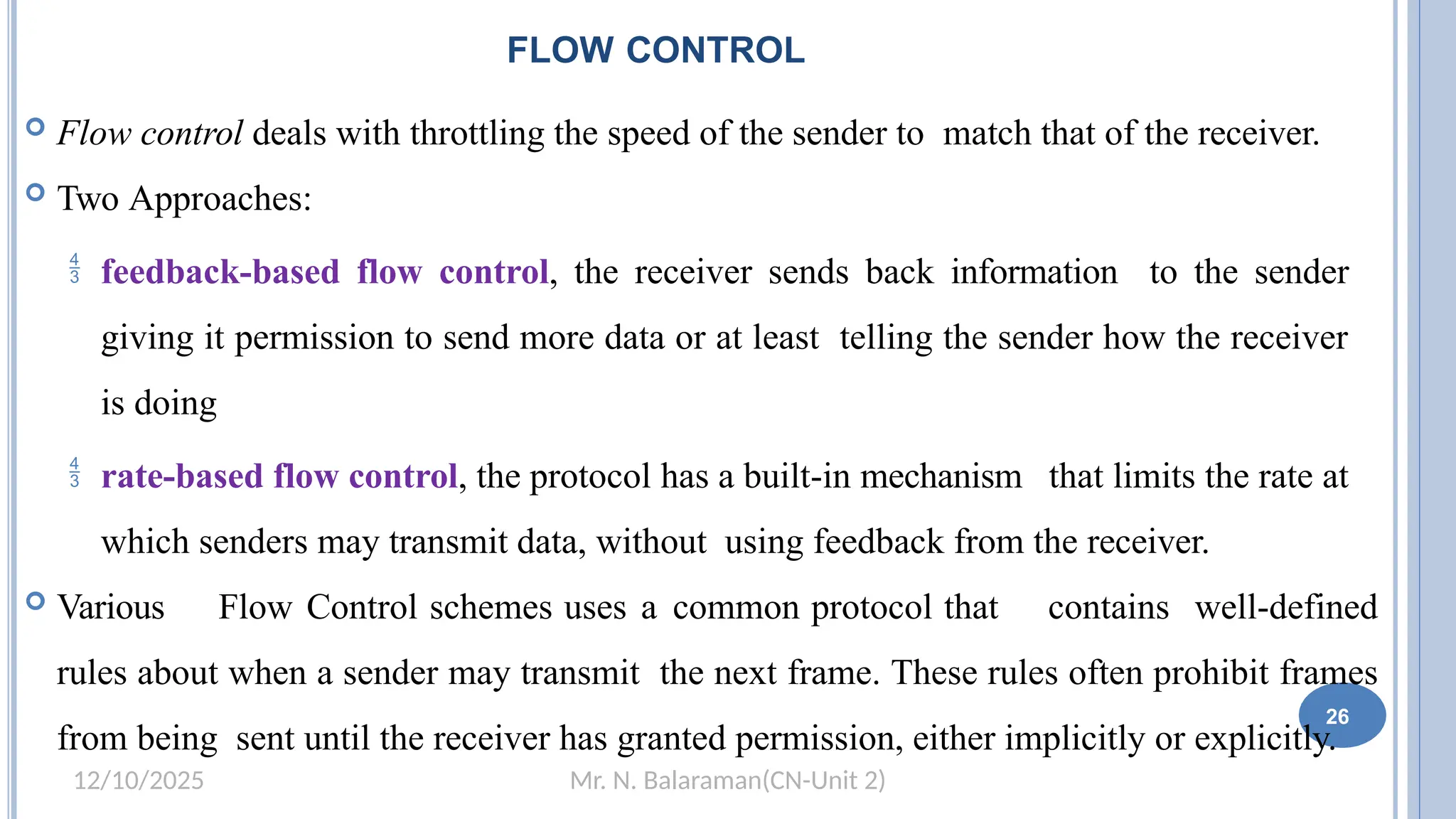 Mr. N. Balaraman(CN-Unit 2)
12/10/2025
FLOW CONTROL
 Flow control deals with throttling the speed of the sender to match that of the receiver.
 Two Approaches:
 feedback-based flow control, the receiver sends back information to the sender
giving it permission to send more data or at least telling the sender how the receiver
is doing
 rate-based flow control, the protocol has a built-in mechanism that limits the rate at
which senders may transmit data, without using feedback from the receiver.
 Various Flow Control schemes uses a common protocol that contains well-defined
rules about when a sender may transmit the next frame. These rules often prohibit frames
from being sent until the receiver has granted permission, either implicitly or explicitly.
26
 