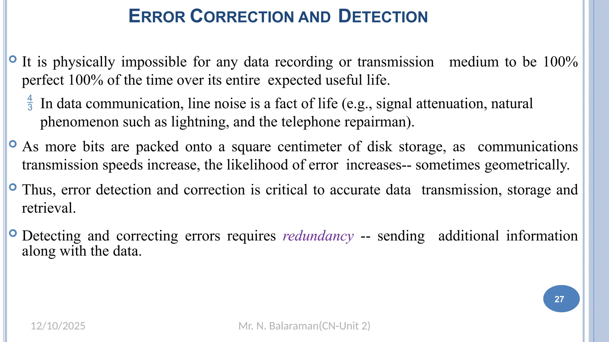 Mr. N. Balaraman(CN-Unit 2)
12/10/2025
 It is physically impossible for any data recording or transmission medium to be 100%
perfect 100% of the time over its entire expected useful life.
 In data communication, line noise is a fact of life (e.g., signal attenuation, natural
phenomenon such as lightning, and the telephone repairman).
 As more bits are packed onto a square centimeter of disk storage, as communications
transmission speeds increase, the likelihood of error increases-- sometimes geometrically.
 Thus, error detection and correction is critical to accurate data transmission, storage and
retrieval.
 Detecting and correcting errors requires redundancy -- sending additional information
along with the data.
27
ERROR CORRECTION AND DETECTION
 