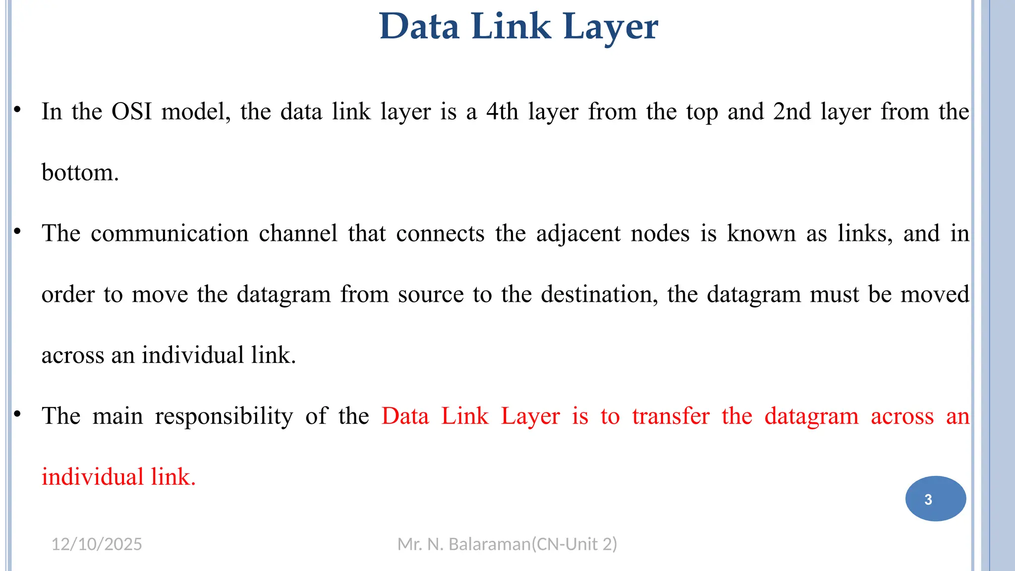 Mr. N. Balaraman(CN-Unit 2)
12/10/2025
Data Link Layer
• In the OSI model, the data link layer is a 4th layer from the top and 2nd layer from the
bottom.
• The communication channel that connects the adjacent nodes is known as links, and in
order to move the datagram from source to the destination, the datagram must be moved
across an individual link.
• The main responsibility of the Data Link Layer is to transfer the datagram across an
individual link.
3
 