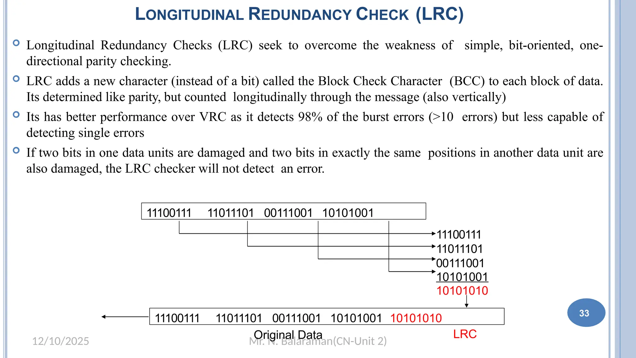 Mr. N. Balaraman(CN-Unit 2)
12/10/2025
LONGITUDINAL REDUNDANCY CHECK (LRC)
 Longitudinal Redundancy Checks (LRC) seek to overcome the weakness of simple, bit-oriented, one-
directional parity checking.
 LRC adds a new character (instead of a bit) called the Block Check Character (BCC) to each block of data.
Its determined like parity, but counted longitudinally through the message (also vertically)
 Its has better performance over VRC as it detects 98% of the burst errors (>10 errors) but less capable of
detecting single errors
 If two bits in one data units are damaged and two bits in exactly the same positions in another data unit are
also damaged, the LRC checker will not detect an error.
27
11100111 11011101 00111001 10101001
11100111
11011101
00111001
10101001
10101010
11100111 11011101 00111001 10101001 10101010
Original Data LRC
33
 