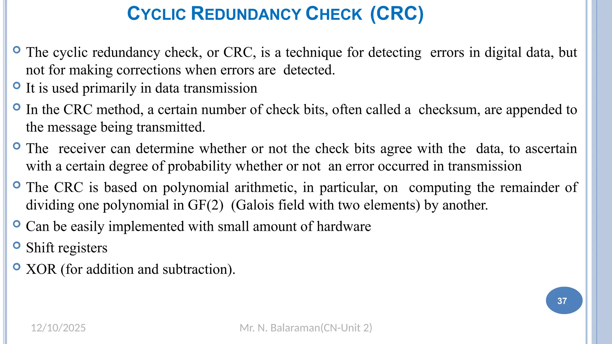 Mr. N. Balaraman(CN-Unit 2)
12/10/2025
CYCLIC REDUNDANCY CHECK (CRC)
 The cyclic redundancy check, or CRC, is a technique for detecting errors in digital data, but
not for making corrections when errors are detected.
 It is used primarily in data transmission
 In the CRC method, a certain number of check bits, often called a checksum, are appended to
the message being transmitted.
 The receiver can determine whether or not the check bits agree with the data, to ascertain
with a certain degree of probability whether or not an error occurred in transmission
 The CRC is based on polynomial arithmetic, in particular, on computing the remainder of
dividing one polynomial in GF(2) (Galois field with two elements) by another.
 Can be easily implemented with small amount of hardware
 Shift registers
 XOR (for addition and subtraction).
31 37
 