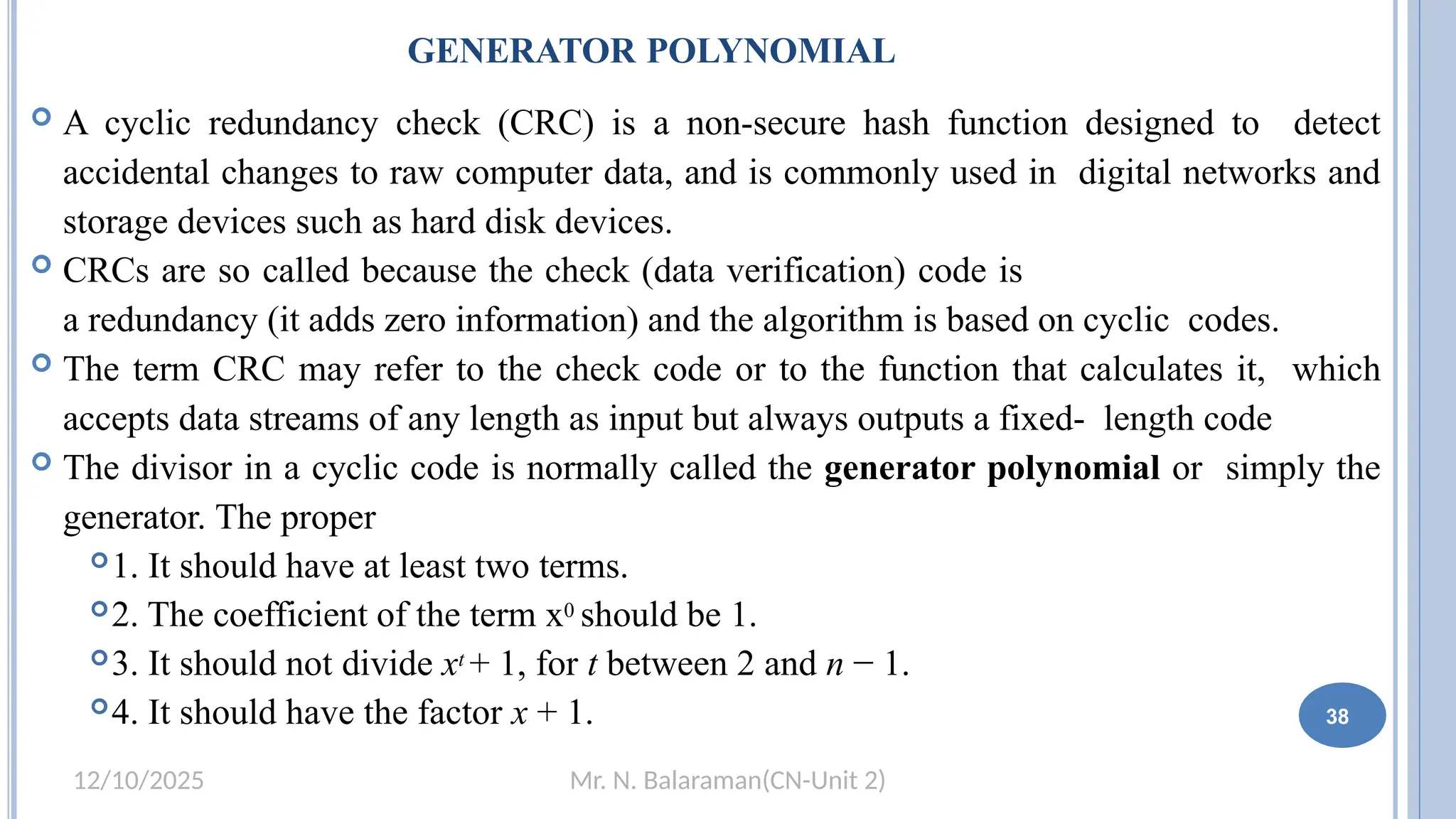 Mr. N. Balaraman(CN-Unit 2)
12/10/2025
GENERATOR POLYNOMIAL
38
 A cyclic redundancy check (CRC) is a non-secure hash function designed to detect
accidental changes to raw computer data, and is commonly used in digital networks and
storage devices such as hard disk devices.
 CRCs are so called because the check (data verification) code is
a redundancy (it adds zero information) and the algorithm is based on cyclic codes.
 The term CRC may refer to the check code or to the function that calculates it, which
accepts data streams of any length as input but always outputs a fixed- length code
 The divisor in a cyclic code is normally called the generator polynomial or simply the
generator. The proper
1. It should have at least two terms.
2. The coefficient of the term x0 should be 1.
3. It should not divide xt + 1, for t between 2 and n − 1.
4. It should have the factor x + 1.
 