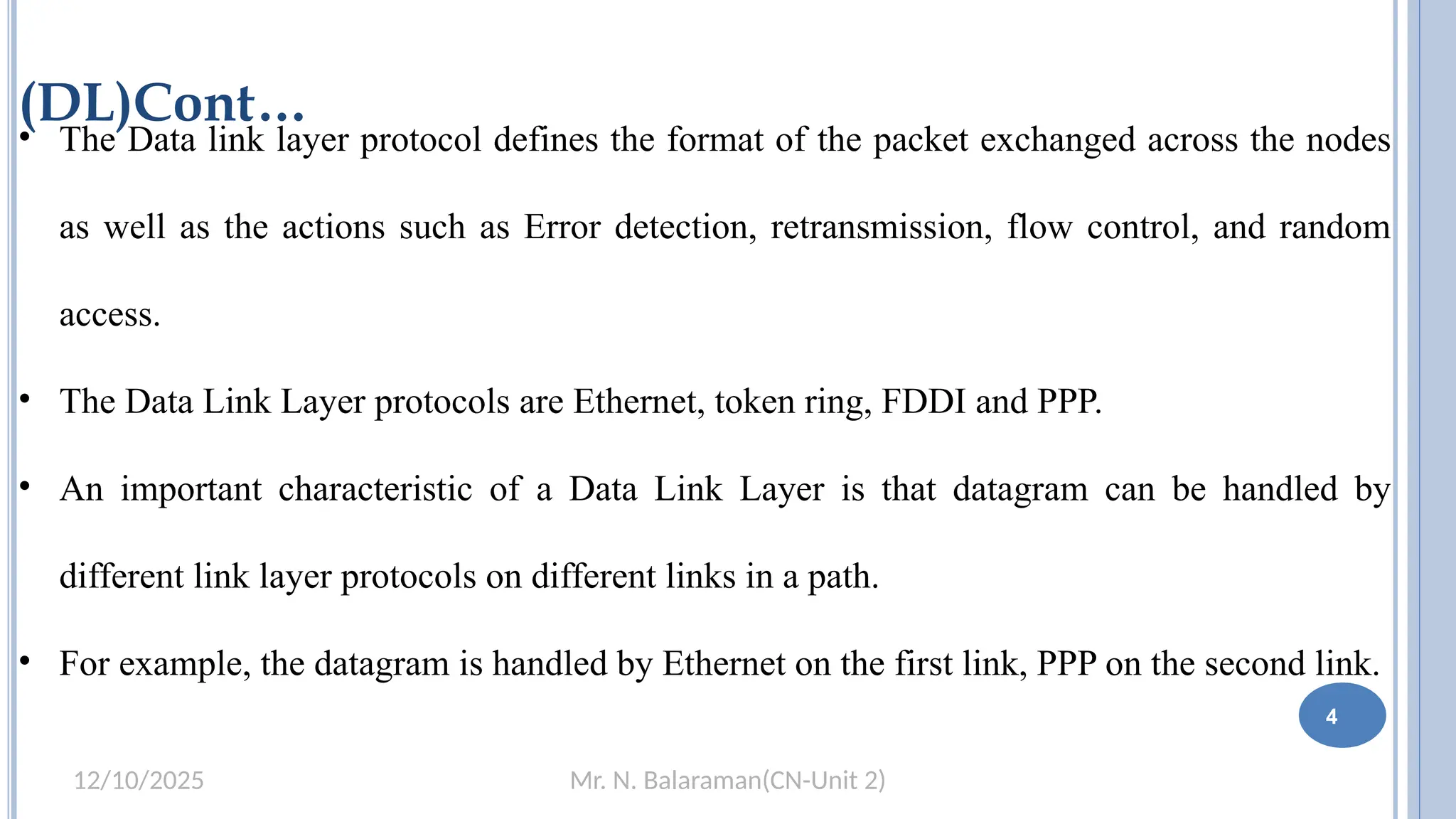 Mr. N. Balaraman(CN-Unit 2)
12/10/2025
(DL)Cont…
• The Data link layer protocol defines the format of the packet exchanged across the nodes
as well as the actions such as Error detection, retransmission, flow control, and random
access.
• The Data Link Layer protocols are Ethernet, token ring, FDDI and PPP.
• An important characteristic of a Data Link Layer is that datagram can be handled by
different link layer protocols on different links in a path.
• For example, the datagram is handled by Ethernet on the first link, PPP on the second link.
4
 