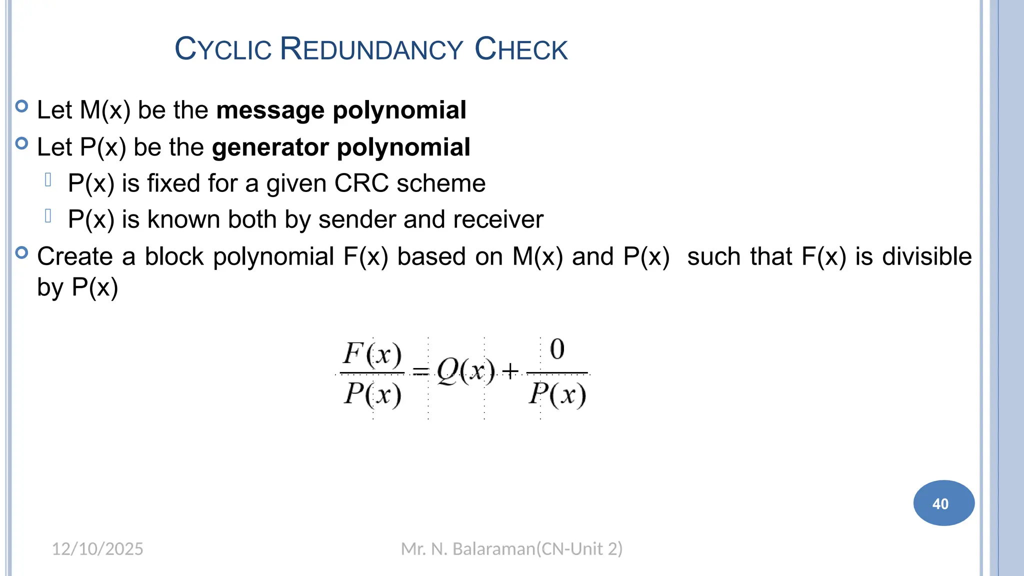 Mr. N. Balaraman(CN-Unit 2)
12/10/2025
CYCLIC REDUNDANCY CHECK
 Let M(x) be the message polynomial
 Let P(x) be the generator polynomial
 P(x) is fixed for a given CRC scheme
 P(x) is known both by sender and receiver
 Create a block polynomial F(x) based on M(x) and P(x) such that F(x) is divisible
by P(x)
40
 