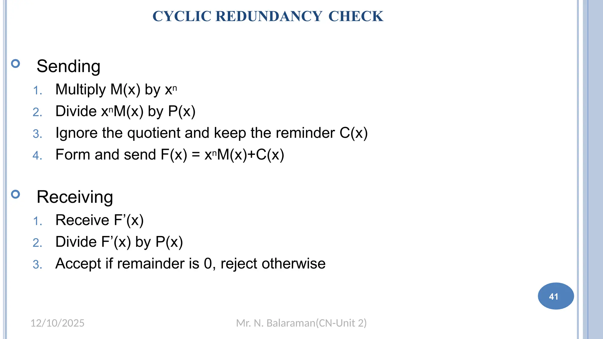 Mr. N. Balaraman(CN-Unit 2)
12/10/2025
CYCLIC REDUNDANCY CHECK
 Sending
1. Multiply M(x) by xn
2. Divide xnM(x) by P(x)
3. Ignore the quotient and keep the reminder C(x)
4. Form and send F(x) = xnM(x)+C(x)
 Receiving
1. Receive F’(x)
2. Divide F’(x) by P(x)
3. Accept if remainder is 0, reject otherwise
41
 