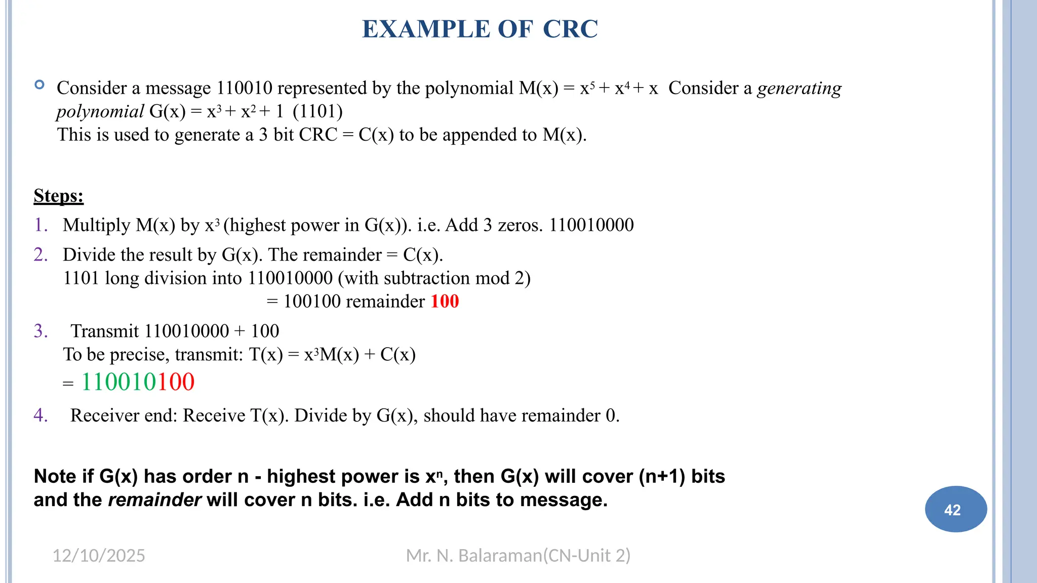 Mr. N. Balaraman(CN-Unit 2)
12/10/2025
EXAMPLE OF CRC
 Consider a message 110010 represented by the polynomial M(x) = x5 + x4 + x Consider a generating
polynomial G(x) = x3 + x2 + 1 (1101)
This is used to generate a 3 bit CRC = C(x) to be appended to M(x).
Steps:
1. Multiply M(x) by x3 (highest power in G(x)). i.e. Add 3 zeros. 110010000
2. Divide the result by G(x). The remainder = C(x).
1101 long division into 110010000 (with subtraction mod 2)
= 100100 remainder 100
3. Transmit 110010000 + 100
To be precise, transmit: T(x) = x3M(x) + C(x)
= 110010100
4. Receiver end: Receive T(x). Divide by G(x), should have remainder 0.
Note if G(x) has order n - highest power is xn, then G(x) will cover (n+1) bits
and the remainder will cover n bits. i.e. Add n bits to message. 36 42
 
