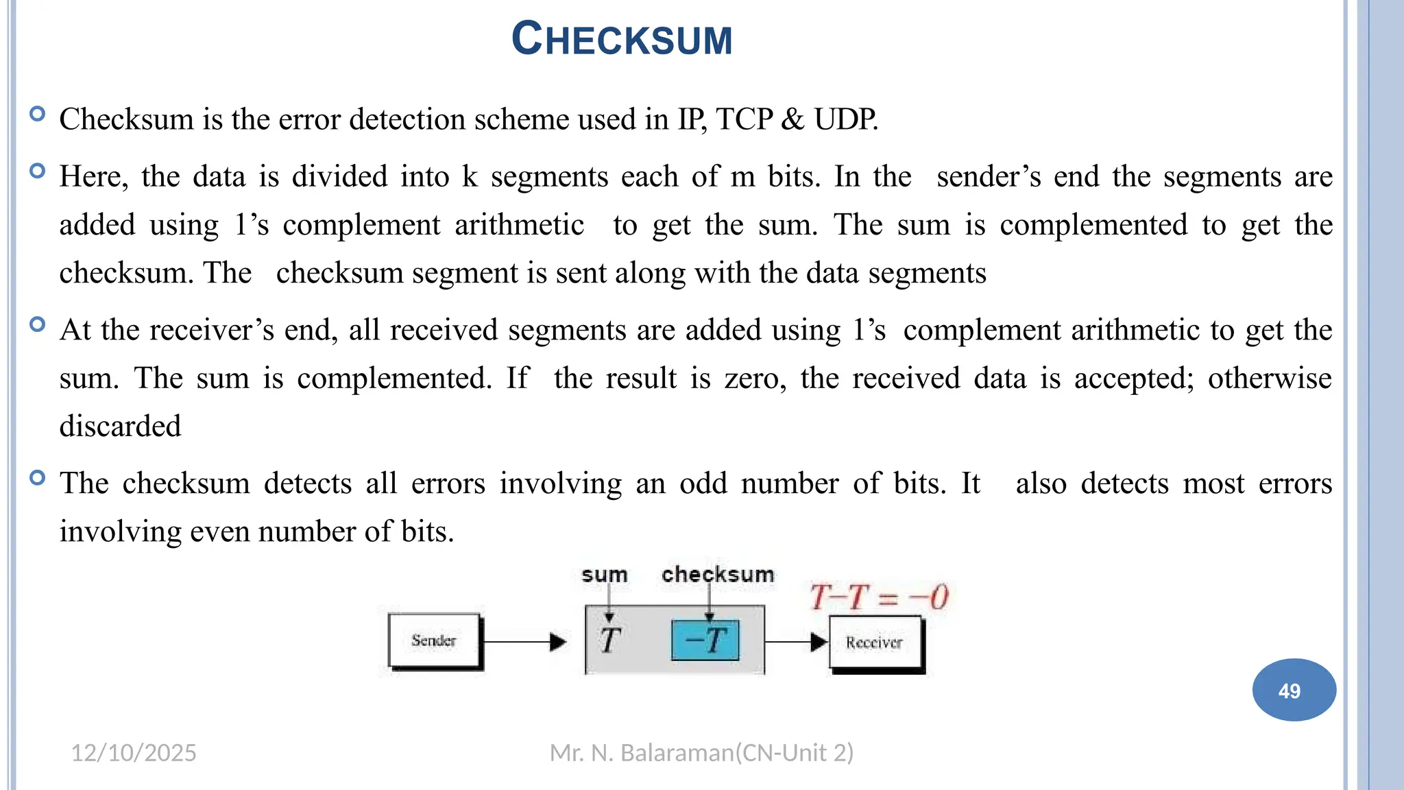 Mr. N. Balaraman(CN-Unit 2)
12/10/2025
CHECKSUM
 Checksum is the error detection scheme used in IP, TCP & UDP.
 Here, the data is divided into k segments each of m bits. In the sender’s end the segments are
added using 1’s complement arithmetic to get the sum. The sum is complemented to get the
checksum. The checksum segment is sent along with the data segments
 At the receiver’s end, all received segments are added using 1’s complement arithmetic to get the
sum. The sum is complemented. If the result is zero, the received data is accepted; otherwise
discarded
 The checksum detects all errors involving an odd number of bits. It also detects most errors
involving even number of bits.
49
 