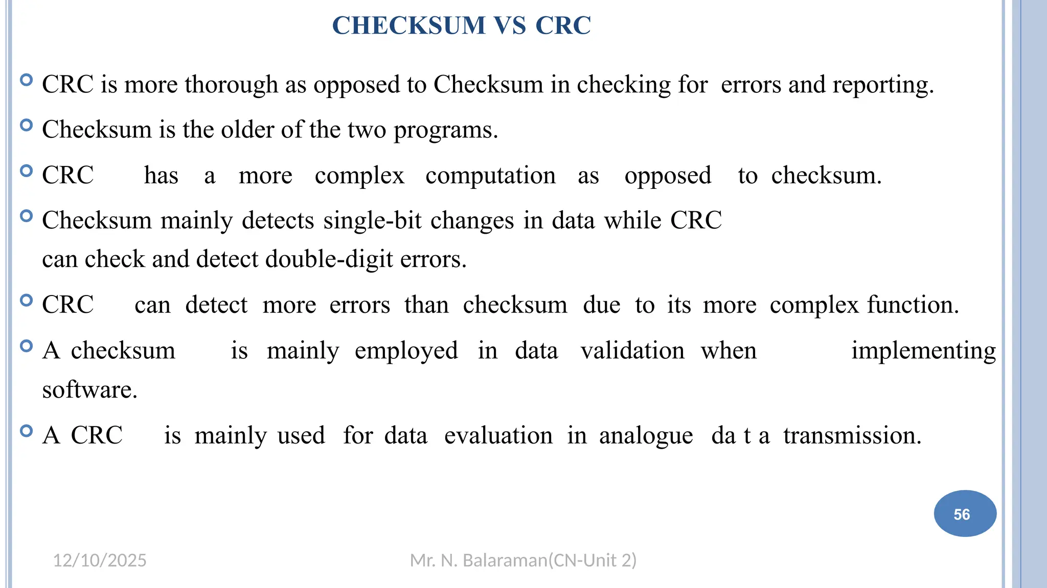 Mr. N. Balaraman(CN-Unit 2)
12/10/2025
CHECKSUM VS CRC
 CRC is more thorough as opposed to Checksum in checking for errors and reporting.
 Checksum is the older of the two programs.
 CRC has a more complex computation as opposed to checksum.
 Checksum mainly detects single-bit changes in data while CRC
can check and detect double-digit errors.
 CRC can detect more errors than checksum due to its more complex function.
 A checksum is mainly employed in data validation when implementing
software.
 A CRC is mainly used for data evaluation in analogue da5t0a transmission.
56
 