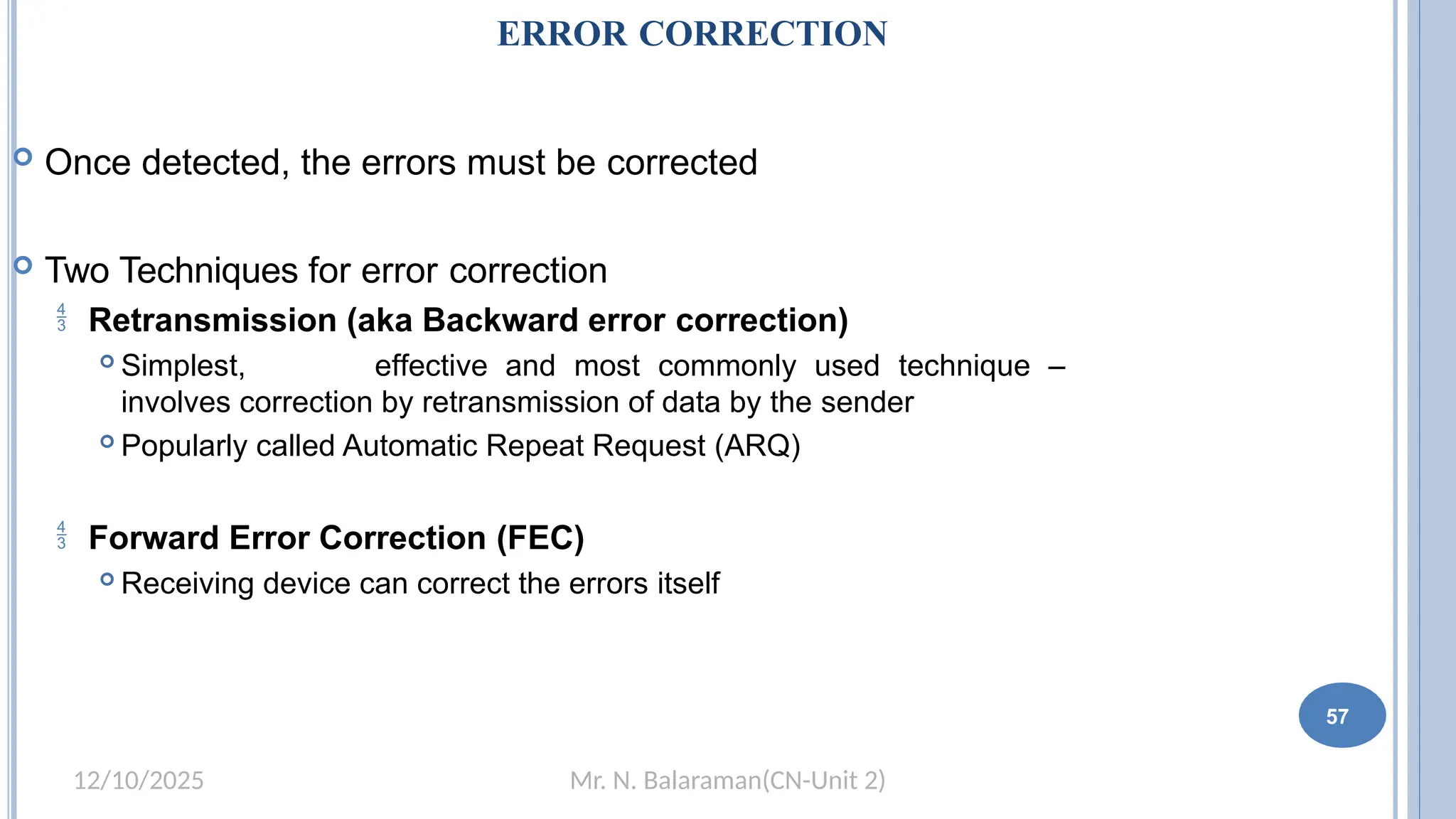 Mr. N. Balaraman(CN-Unit 2)
12/10/2025
ERROR CORRECTION
 Once detected, the errors must be corrected
 Two Techniques for error correction
 Retransmission (aka Backward error correction)
 Simplest, effective and most commonly used technique –
involves correction by retransmission of data by the sender
 Popularly called Automatic Repeat Request (ARQ)
 Forward Error Correction (FEC)
 Receiving device can correct the errors itself
51 57
 
