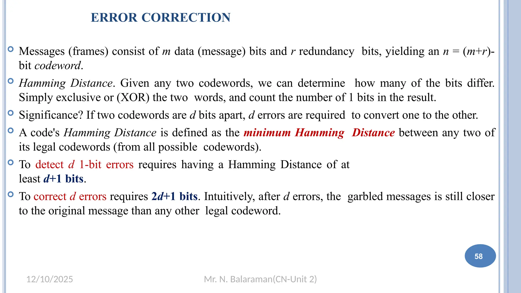 Mr. N. Balaraman(CN-Unit 2)
12/10/2025
ERROR CORRECTION
 Messages (frames) consist of m data (message) bits and r redundancy bits, yielding an n = (m+r)-
bit codeword.
 Hamming Distance. Given any two codewords, we can determine how many of the bits differ.
Simply exclusive or (XOR) the two words, and count the number of 1 bits in the result.
 Significance? If two codewords are d bits apart, d errors are required to convert one to the other.
 A code's Hamming Distance is defined as the minimum Hamming Distance between any two of
its legal codewords (from all possible codewords).
 To detect d 1-bit errors requires having a Hamming Distance of at
least d+1 bits.
 To correct d errors requires 2d+1 bits. Intuitively, after d errors, the garbled messages is still closer
to the original message than any other legal codeword.
58
 