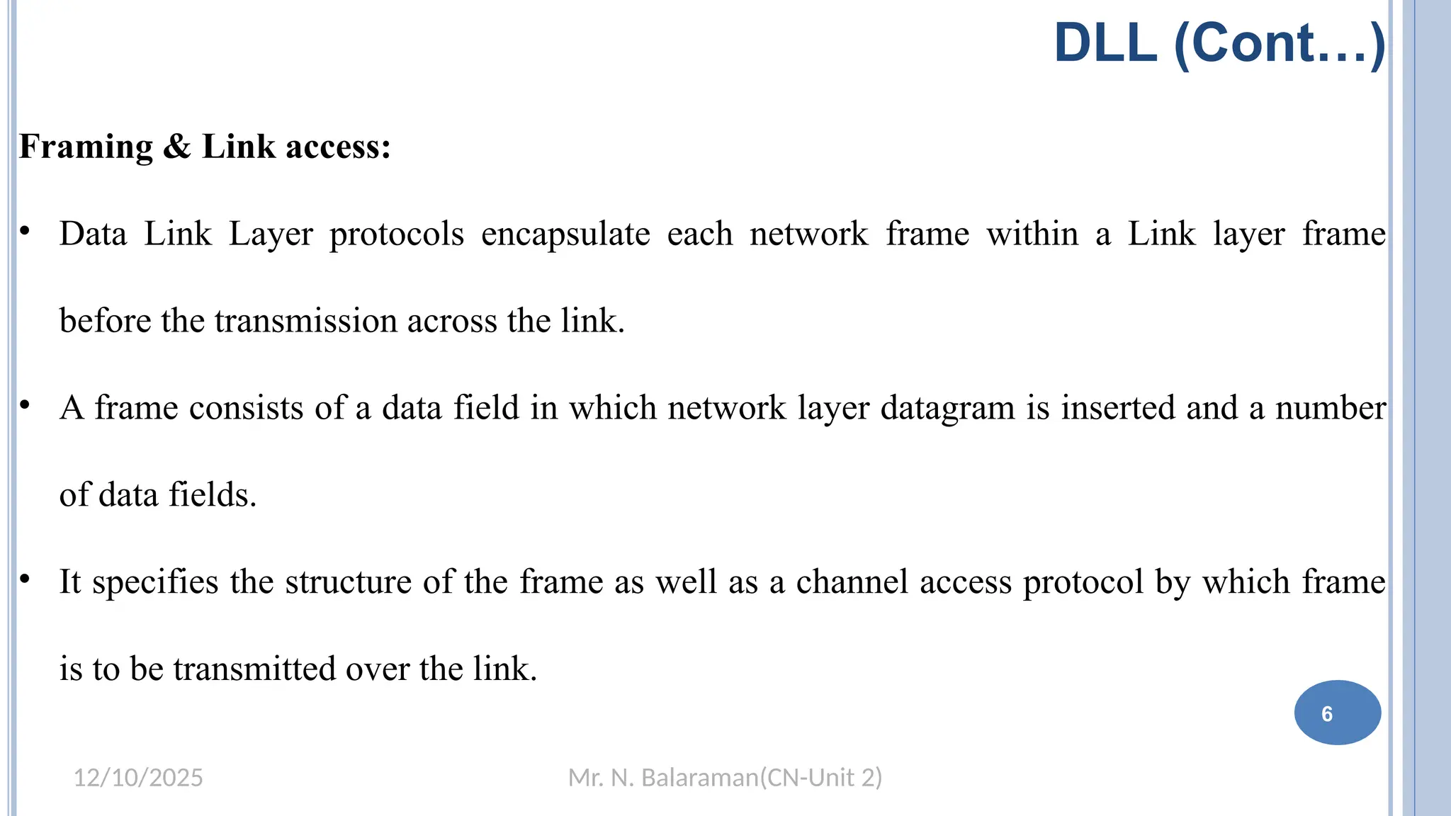 Mr. N. Balaraman(CN-Unit 2)
12/10/2025
DLL (Cont…)
Framing & Link access:
• Data Link Layer protocols encapsulate each network frame within a Link layer frame
before the transmission across the link.
• A frame consists of a data field in which network layer datagram is inserted and a number
of data fields.
• It specifies the structure of the frame as well as a channel access protocol by which frame
is to be transmitted over the link.
6
 