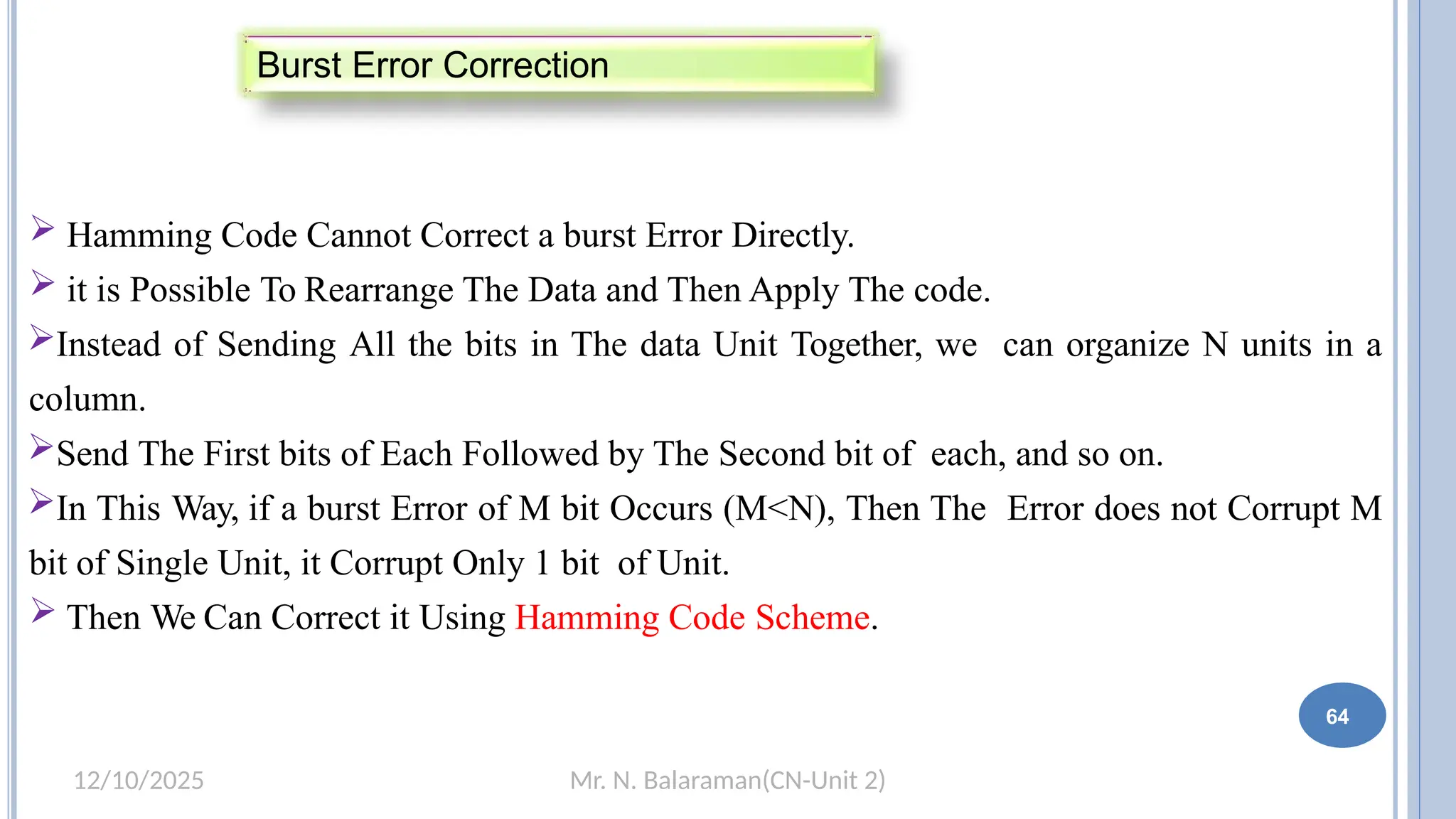 Mr. N. Balaraman(CN-Unit 2)
12/10/2025
 Hamming Code Cannot Correct a burst Error Directly.
 it is Possible To Rearrange The Data and Then Apply The code.
Instead of Sending All the bits in The data Unit Together, we can organize N units in a
column.
Send The First bits of Each Followed by The Second bit of each, and so on.
In This Way, if a burst Error of M bit Occurs (M<N), Then The Error does not Corrupt M
bit of Single Unit, it Corrupt Only 1 bit of Unit.
 Then We Can Correct it Using Hamming Code Scheme.
Burst Error Correction
64
 