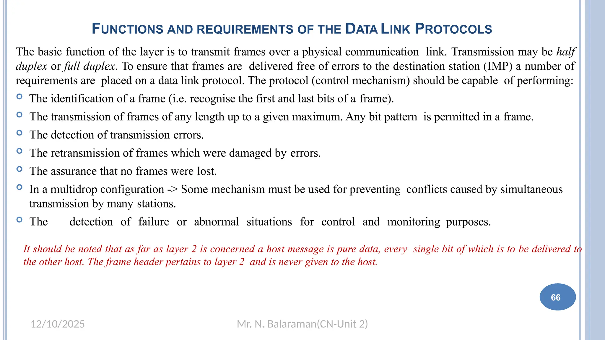 Mr. N. Balaraman(CN-Unit 2)
12/10/2025
FUNCTIONS AND REQUIREMENTS OF THE DATA LINK PROTOCOLS
The basic function of the layer is to transmit frames over a physical communication link. Transmission may be half
duplex or full duplex. To ensure that frames are delivered free of errors to the destination station (IMP) a number of
requirements are placed on a data link protocol. The protocol (control mechanism) should be capable of performing:
 The identification of a frame (i.e. recognise the first and last bits of a frame).
 The transmission of frames of any length up to a given maximum. Any bit pattern is permitted in a frame.
 The detection of transmission errors.
 The retransmission of frames which were damaged by errors.
 The assurance that no frames were lost.
 In a multidrop configuration -> Some mechanism must be used for preventing conflicts caused by simultaneous
transmission by many stations.
 The detection of failure or abnormal situations for control and monitoring purposes.
It should be noted that as far as layer 2 is concerned a host message is pure data, every single bit of which is to be delivered to
the other host. The frame header pertains to layer 2 and is never given to the host.
60 66
 