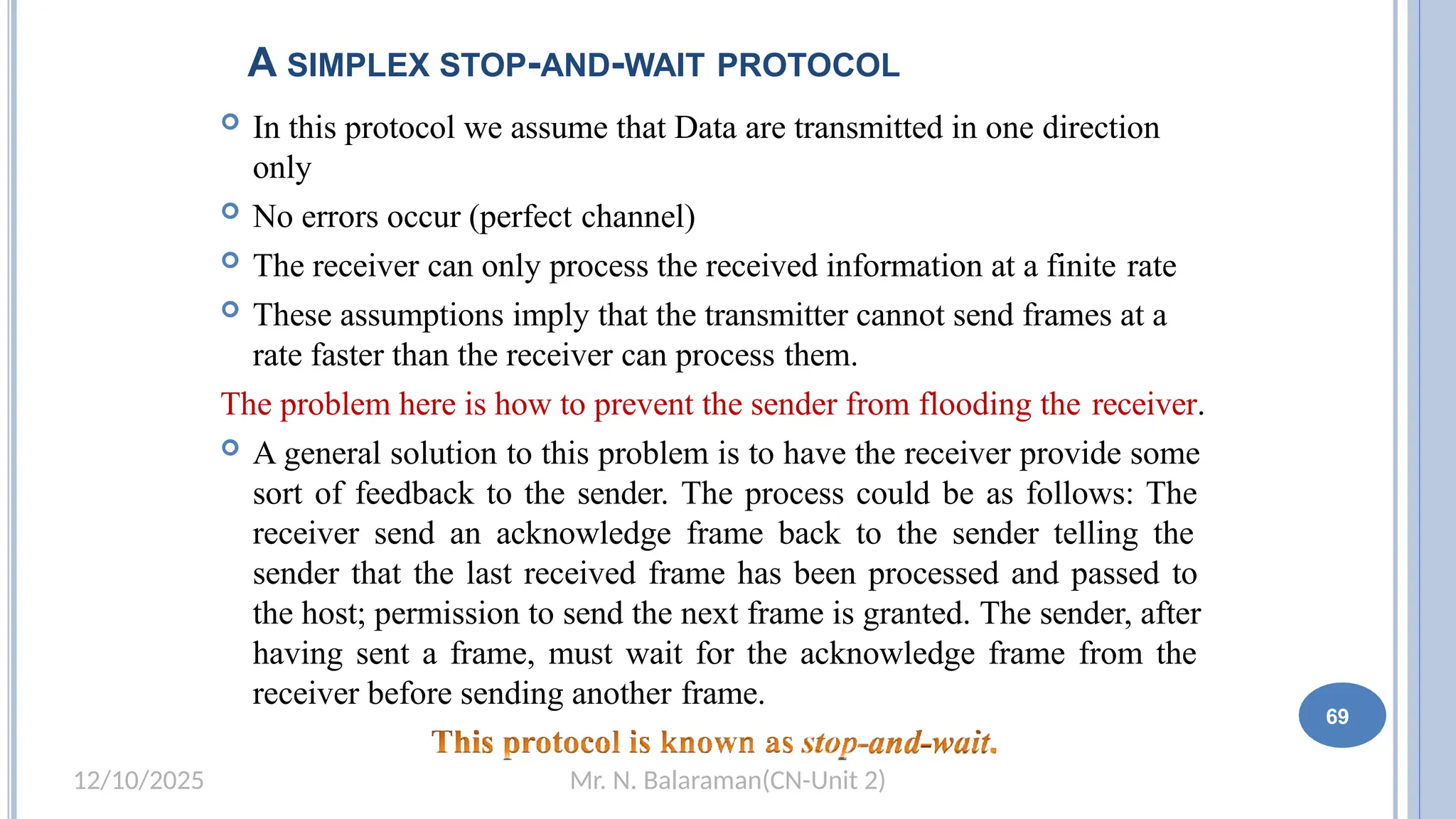 Mr. N. Balaraman(CN-Unit 2)
12/10/2025
A SIMPLEX STOP-AND-WAIT PROTOCOL
 In this protocol we assume that Data are transmitted in one direction
only
 No errors occur (perfect channel)
 The receiver can only process the received information at a finite rate
 These assumptions imply that the transmitter cannot send frames at a
rate faster than the receiver can process them.
The problem here is how to prevent the sender from flooding the receiver.
 A general solution to this problem is to have the receiver provide some
sort of feedback to the sender. The process could be as follows: The
receiver send an acknowledge frame back to the sender telling the
sender that the last received frame has been processed and passed to
the host; permission to send the next frame is granted. The sender, after
having sent a frame, must wait for the acknowledge frame from the
receiver before sending another frame.
69
 