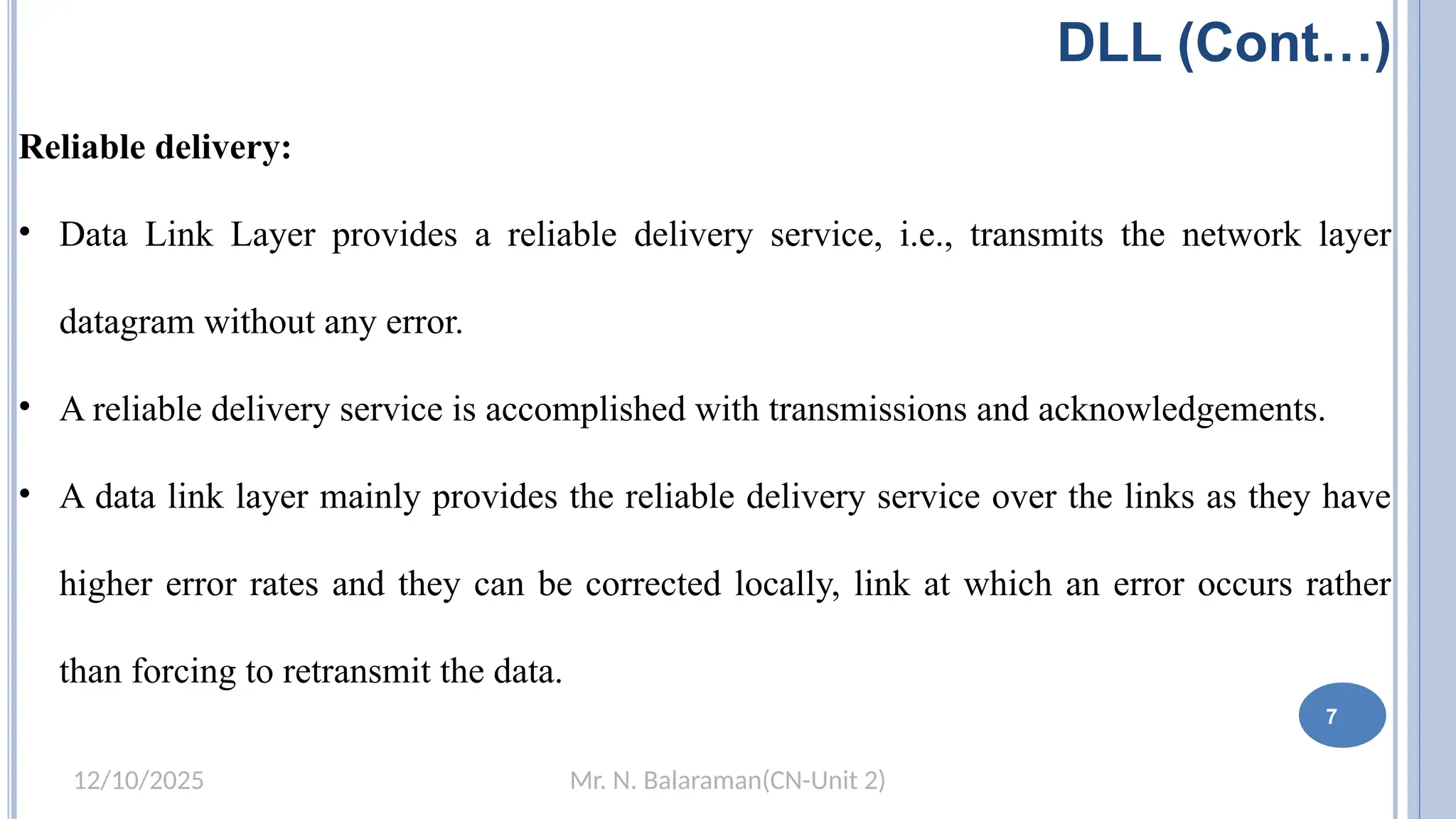 Mr. N. Balaraman(CN-Unit 2)
12/10/2025
DLL (Cont…)
Reliable delivery:
• Data Link Layer provides a reliable delivery service, i.e., transmits the network layer
datagram without any error.
• A reliable delivery service is accomplished with transmissions and acknowledgements.
• A data link layer mainly provides the reliable delivery service over the links as they have
higher error rates and they can be corrected locally, link at which an error occurs rather
than forcing to retransmit the data.
7
 