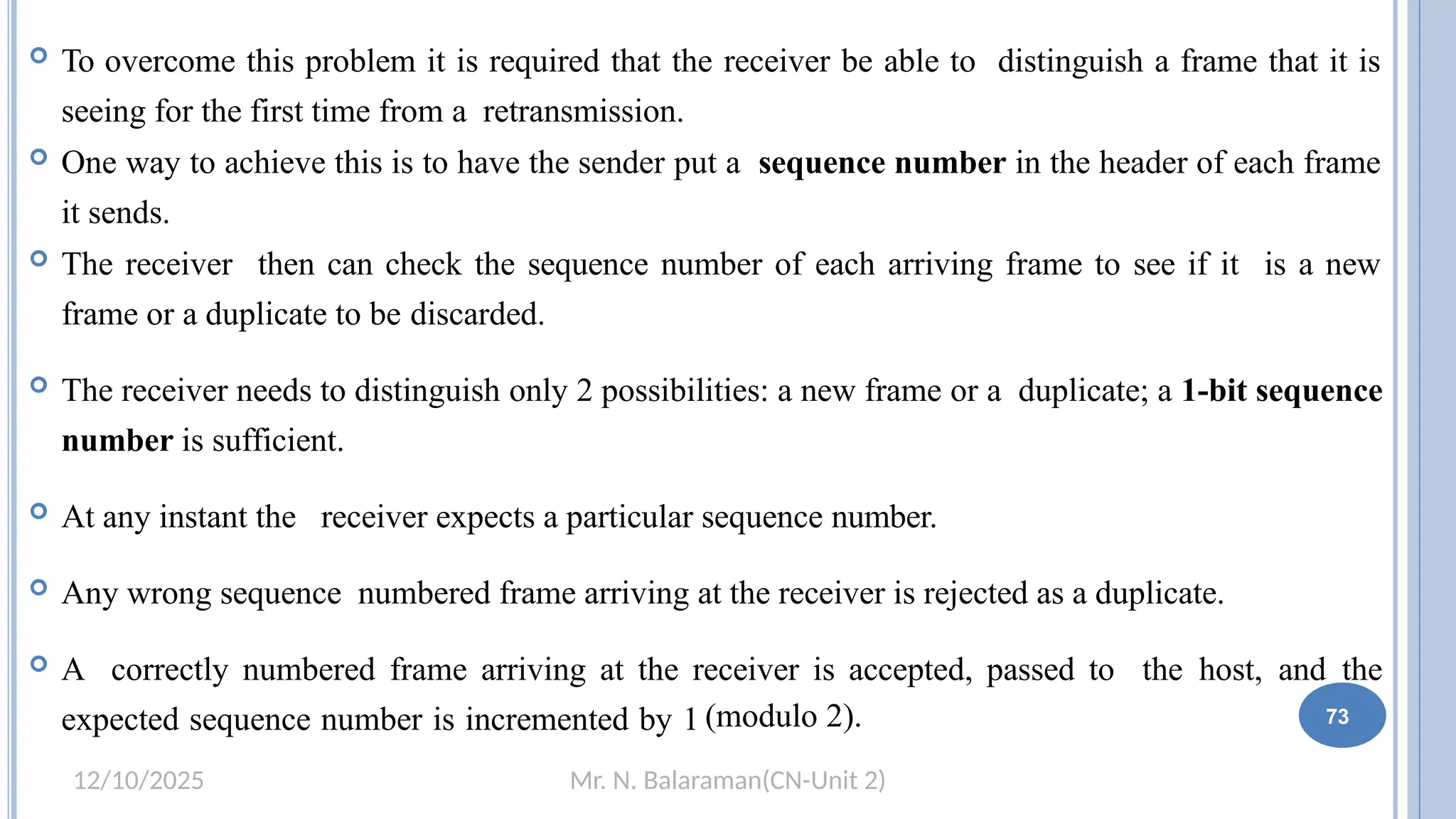 Mr. N. Balaraman(CN-Unit 2)
12/10/2025
 To overcome this problem it is required that the receiver be able to distinguish a frame that it is
seeing for the first time from a retransmission.
 One way to achieve this is to have the sender put a sequence number in the header of each frame
it sends.
 The receiver then can check the sequence number of each arriving frame to see if it is a new
frame or a duplicate to be discarded.
 The receiver needs to distinguish only 2 possibilities: a new frame or a duplicate; a 1-bit sequence
number is sufficient.
 At any instant the receiver expects a particular sequence number.
 Any wrong sequence numbered frame arriving at the receiver is rejected as a duplicate.
 A correctly numbered frame arriving at the receiver is accepted, passed to the host, and the
expected sequence number is incremented by 1 (modulo 2). 67 73
 