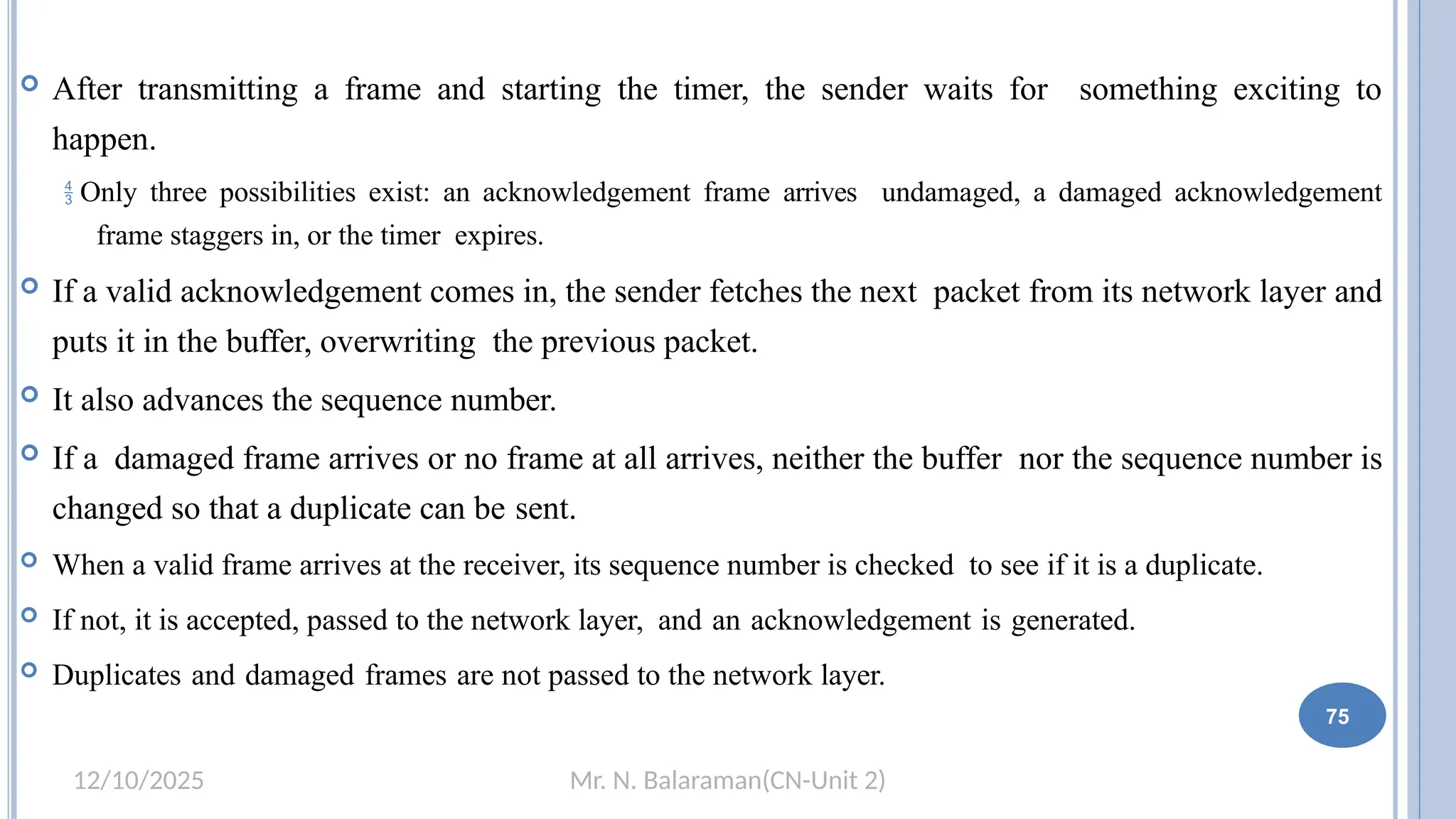 Mr. N. Balaraman(CN-Unit 2)
12/10/2025
 After transmitting a frame and starting the timer, the sender waits for something exciting to
happen.
 Only three possibilities exist: an acknowledgement frame arrives undamaged, a damaged acknowledgement
frame staggers in, or the timer expires.
 If a valid acknowledgement comes in, the sender fetches the next packet from its network layer and
puts it in the buffer, overwriting the previous packet.
 It also advances the sequence number.
 If a damaged frame arrives or no frame at all arrives, neither the buffer nor the sequence number is
changed so that a duplicate can be sent.
 When a valid frame arrives at the receiver, its sequence number is checked to see if it is a duplicate.
 If not, it is accepted, passed to the network layer, and an acknowledgement is generated.
 Duplicates and damaged frames are not passed to the network layer.
69 75
 