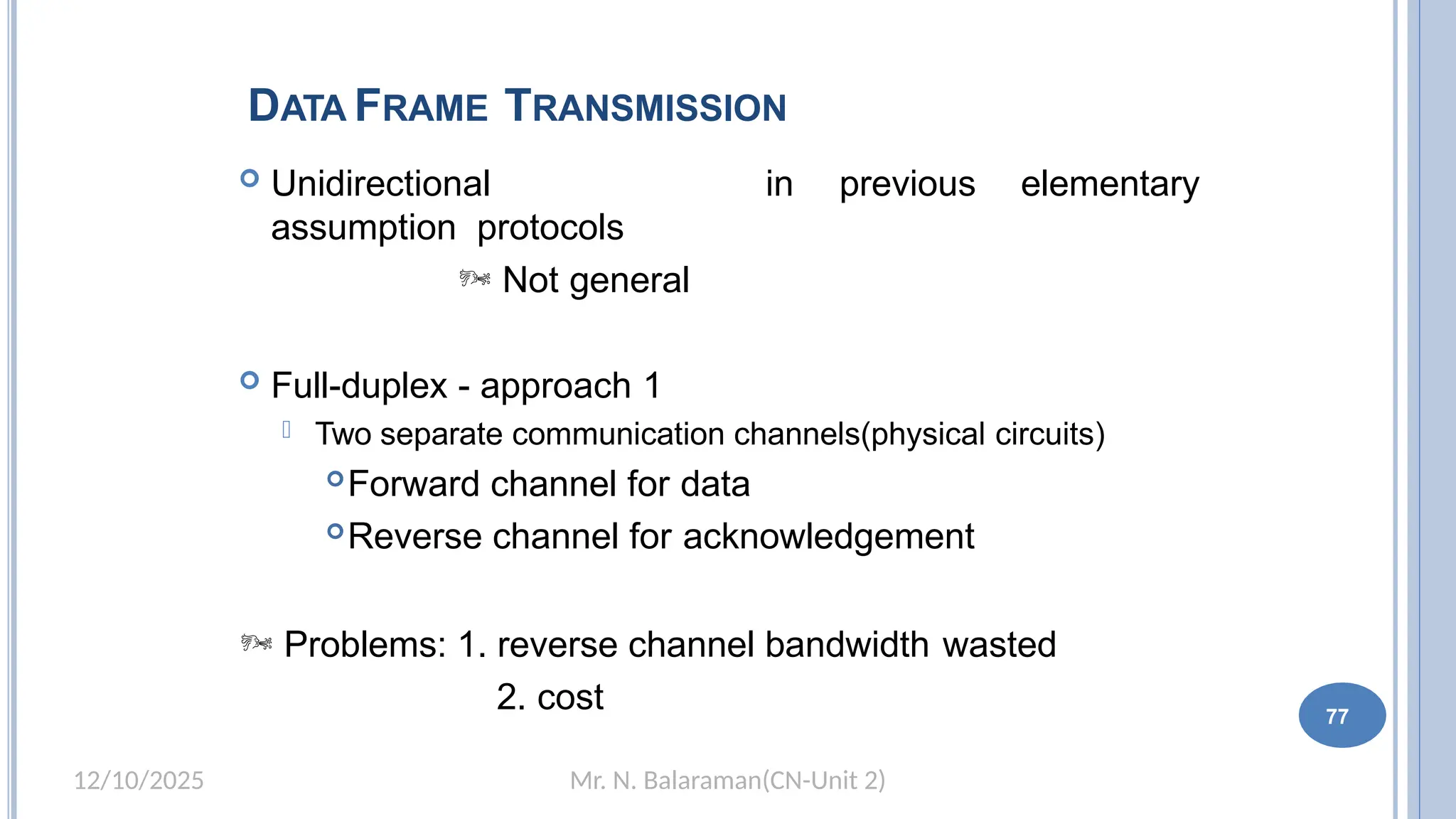 Mr. N. Balaraman(CN-Unit 2)
12/10/2025
DATA FRAME TRANSMISSION
77
 Unidirectional
assumption protocols
 Not general
in previous elementary
 Full-duplex - approach 1
 Two separate communication channels(physical circuits)
Forward channel for data
Reverse channel for acknowledgement
 Problems: 1. reverse channel bandwidth wasted
2. cost
 