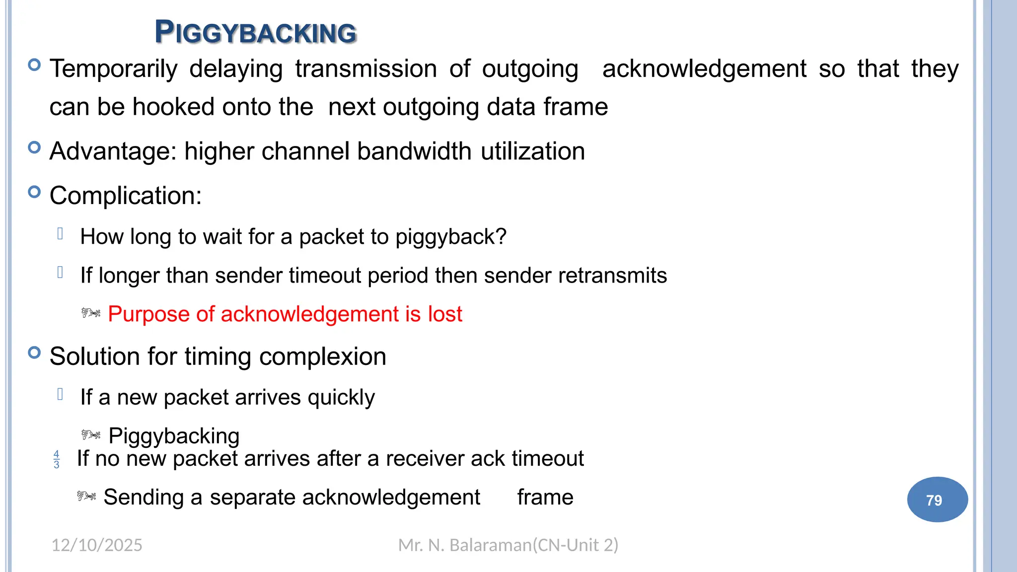 Mr. N. Balaraman(CN-Unit 2)
12/10/2025
PIGGYBACKING
73
 Temporarily delaying transmission of outgoing acknowledgement so that they
can be hooked onto the next outgoing data frame
 Advantage: higher channel bandwidth utilization
 Complication:
 How long to wait for a packet to piggyback?
 If longer than sender timeout period then sender retransmits
 Purpose of acknowledgement is lost
 Solution for timing complexion
 If a new packet arrives quickly
 Piggybacking
 If no new packet arrives after a receiver ack timeout
 Sending a separate acknowledgement frame 79
 