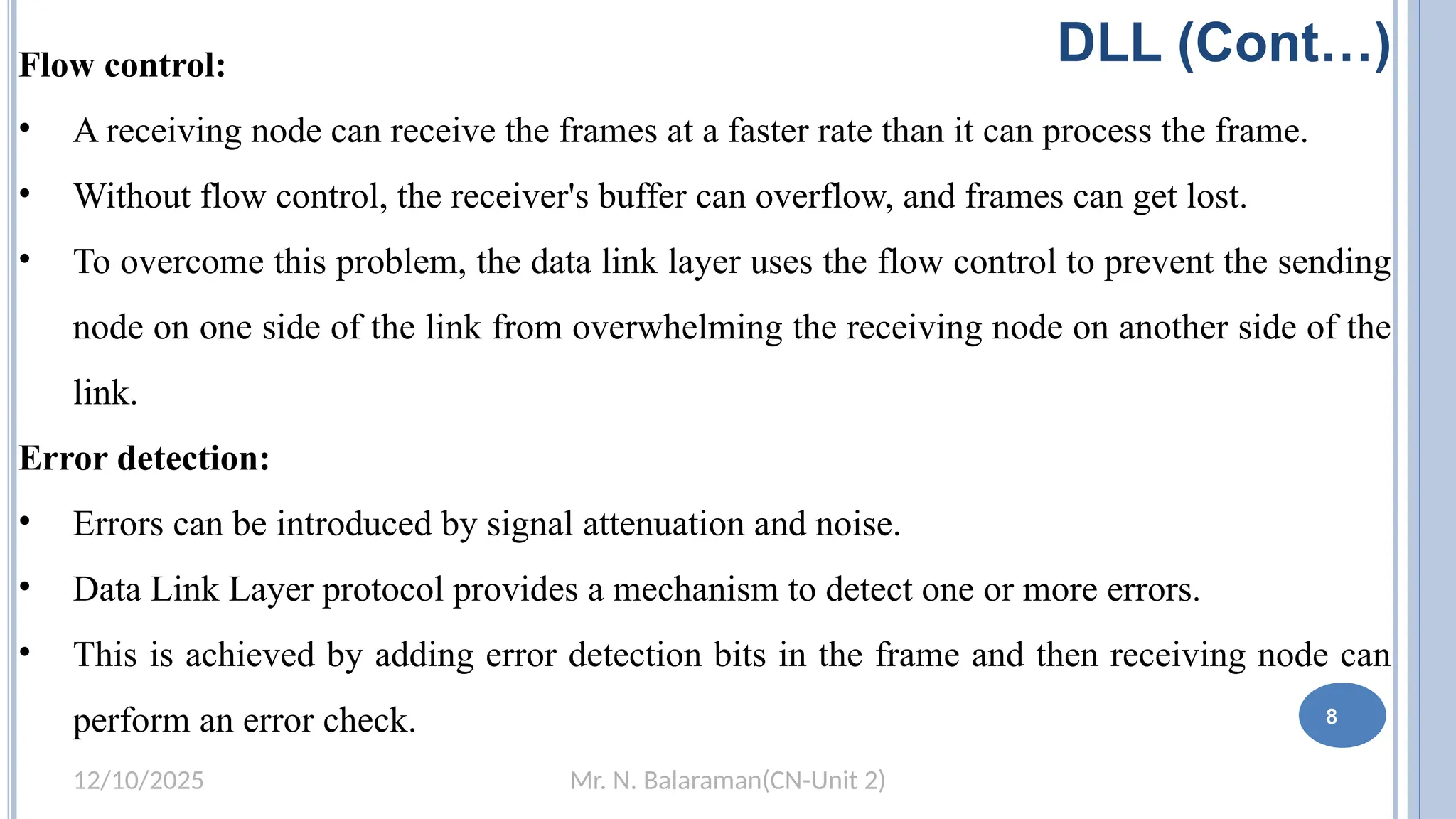 Mr. N. Balaraman(CN-Unit 2)
12/10/2025
DLL (Cont…)
Flow control:
• A receiving node can receive the frames at a faster rate than it can process the frame.
• Without flow control, the receiver's buffer can overflow, and frames can get lost.
• To overcome this problem, the data link layer uses the flow control to prevent the sending
node on one side of the link from overwhelming the receiving node on another side of the
link.
Error detection:
• Errors can be introduced by signal attenuation and noise.
• Data Link Layer protocol provides a mechanism to detect one or more errors.
• This is achieved by adding error detection bits in the frame and then receiving node can
perform an error check. 8
 