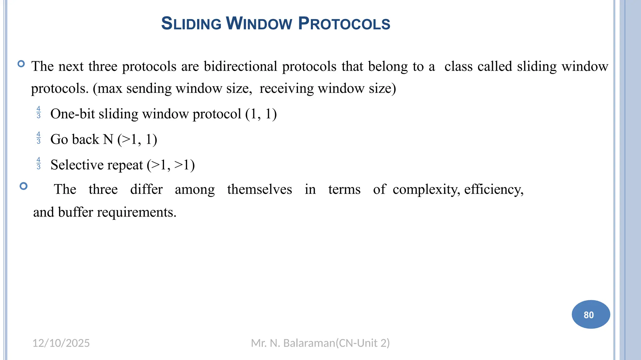 Mr. N. Balaraman(CN-Unit 2)
12/10/2025
SLIDING WINDOW PROTOCOLS
 The next three protocols are bidirectional protocols that belong to a class called sliding window
protocols. (max sending window size, receiving window size)
 One-bit sliding window protocol (1, 1)
 Go back N (>1, 1)
 Selective repeat (>1, >1)
 The three differ among themselves in terms of complexity, efficiency,
and buffer requirements.
74 80
 