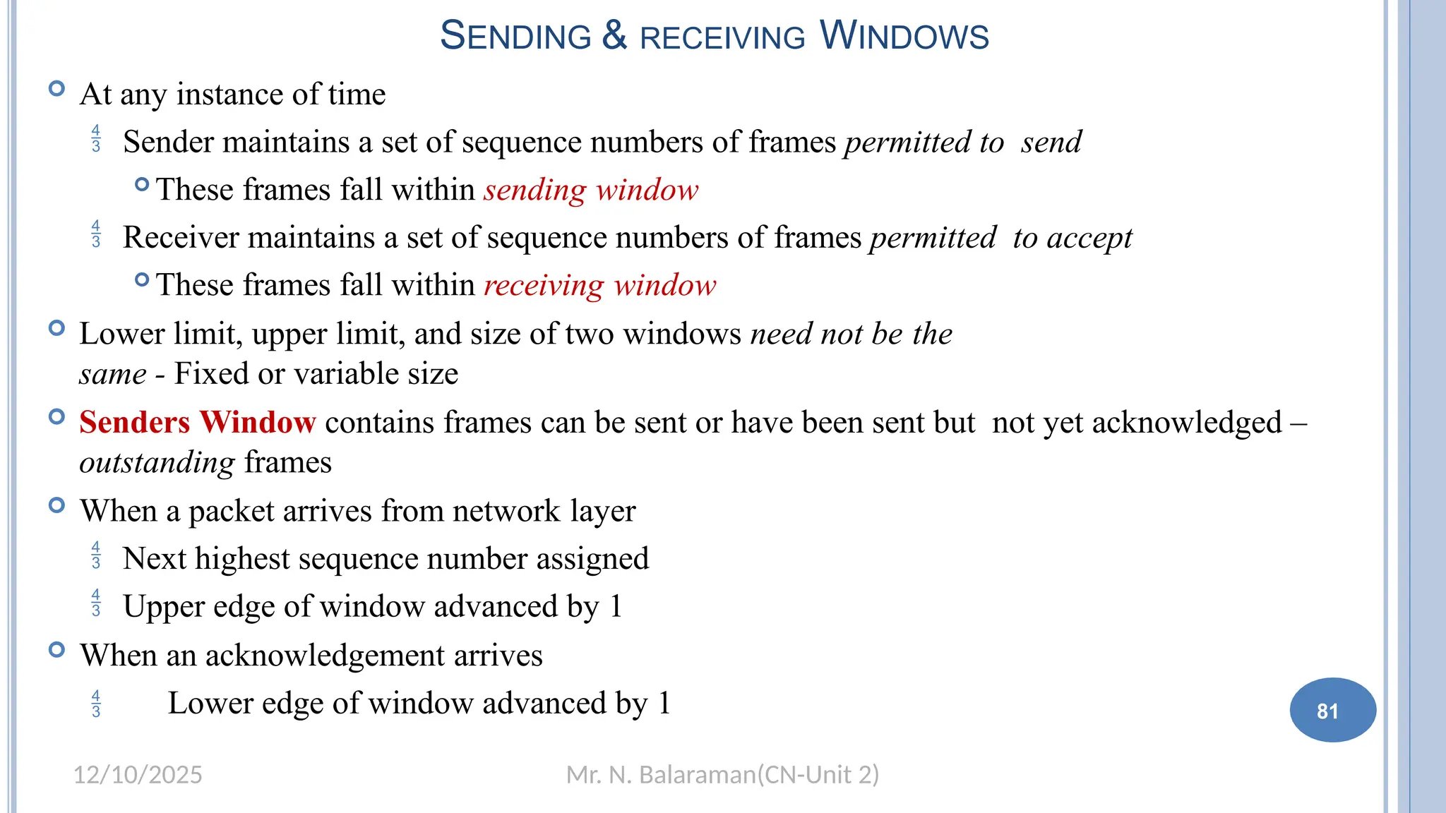 Mr. N. Balaraman(CN-Unit 2)
12/10/2025
SENDING & RECEIVING WINDOWS
 At any instance of time
 Sender maintains a set of sequence numbers of frames permitted to send
 These frames fall within sending window
 Receiver maintains a set of sequence numbers of frames permitted to accept
 These frames fall within receiving window
 Lower limit, upper limit, and size of two windows need not be the
same - Fixed or variable size
 Senders Window contains frames can be sent or have been sent but not yet acknowledged –
outstanding frames
 When a packet arrives from network layer
 Next highest sequence number assigned
 Upper edge of window advanced by 1
 When an acknowledgement arrives
 Lower edge of window advanced by 1 75 81
 
