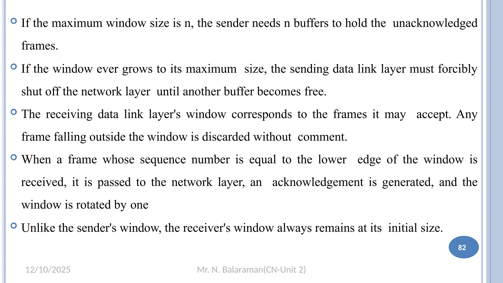 Mr. N. Balaraman(CN-Unit 2)
12/10/2025
 If the maximum window size is n, the sender needs n buffers to hold the unacknowledged
frames.
 If the window ever grows to its maximum size, the sending data link layer must forcibly
shut off the network layer until another buffer becomes free.
 The receiving data link layer's window corresponds to the frames it may accept. Any
frame falling outside the window is discarded without comment.
 When a frame whose sequence number is equal to the lower edge of the window is
received, it is passed to the network layer, an acknowledgement is generated, and the
window is rotated by one
 Unlike the sender's window, the receiver's window always remains at its initial size.7
82
 