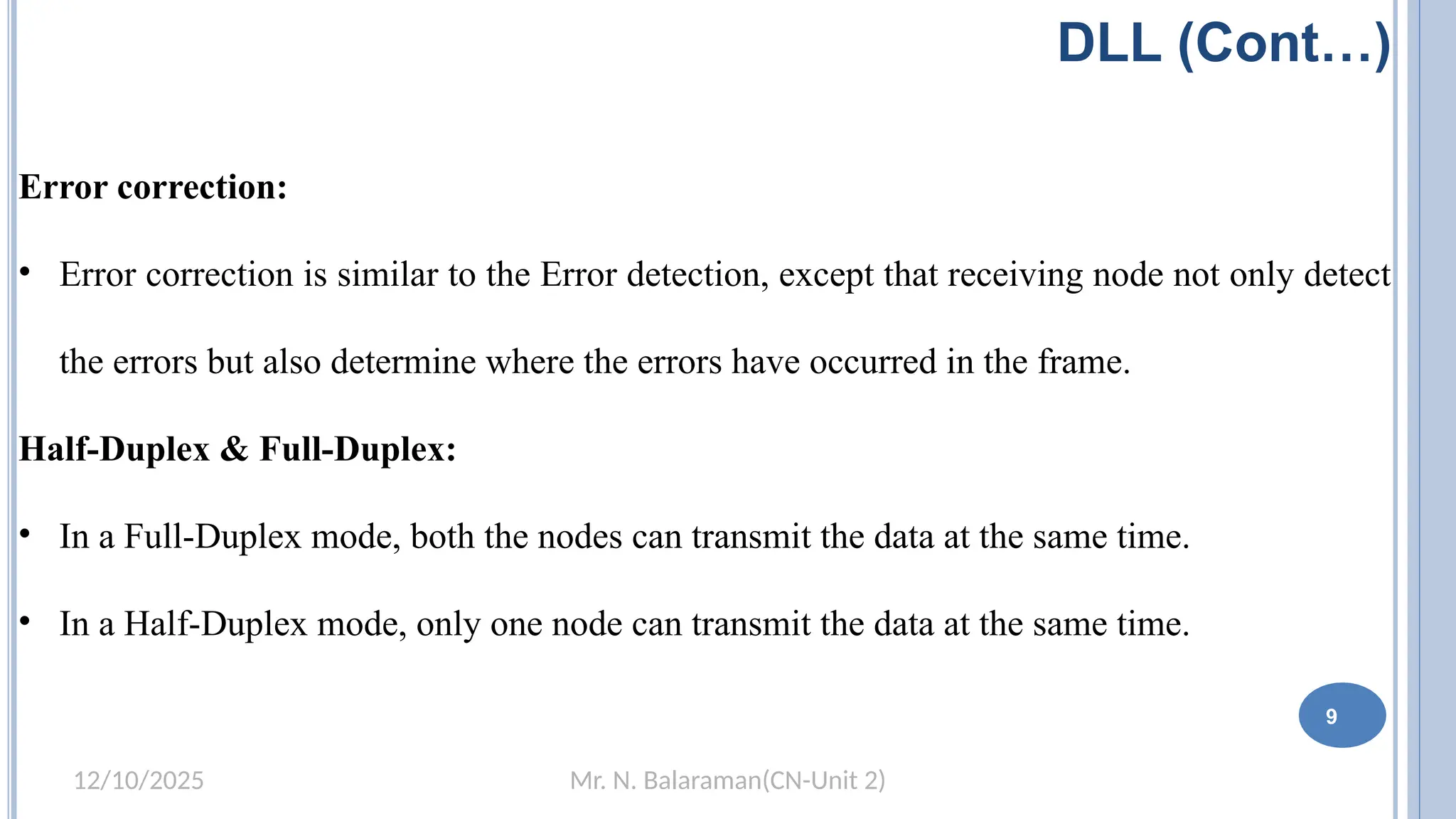 Mr. N. Balaraman(CN-Unit 2)
12/10/2025
DLL (Cont…)
Error correction:
• Error correction is similar to the Error detection, except that receiving node not only detect
the errors but also determine where the errors have occurred in the frame.
Half-Duplex & Full-Duplex:
• In a Full-Duplex mode, both the nodes can transmit the data at the same time.
• In a Half-Duplex mode, only one node can transmit the data at the same time.
9
 