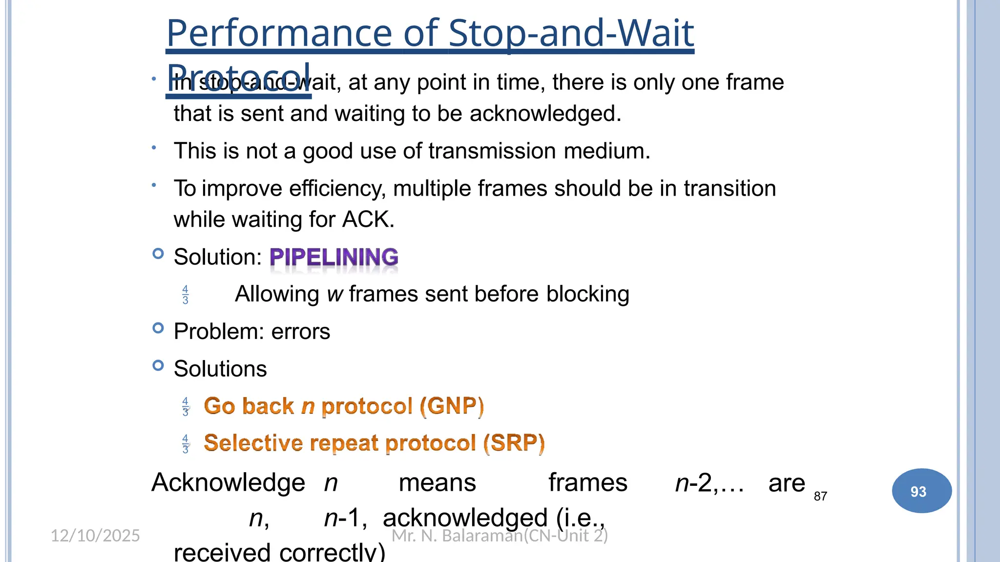 Mr. N. Balaraman(CN-Unit 2)
12/10/2025
87
• In stop-and-wait, at any point in time, there is only one frame
that is sent and waiting to be acknowledged.
• This is not a good use of transmission medium.
• To improve efficiency, multiple frames should be in transition
while waiting for ACK.
 Solution:
 Allowing w frames sent before blocking
 Problem: errors
 Solutions


Acknowledge n means frames
n, n-1, acknowledged (i.e.,
received correctly)
n-2,… are
Performance of Stop-and-Wait
Protocol
93
 