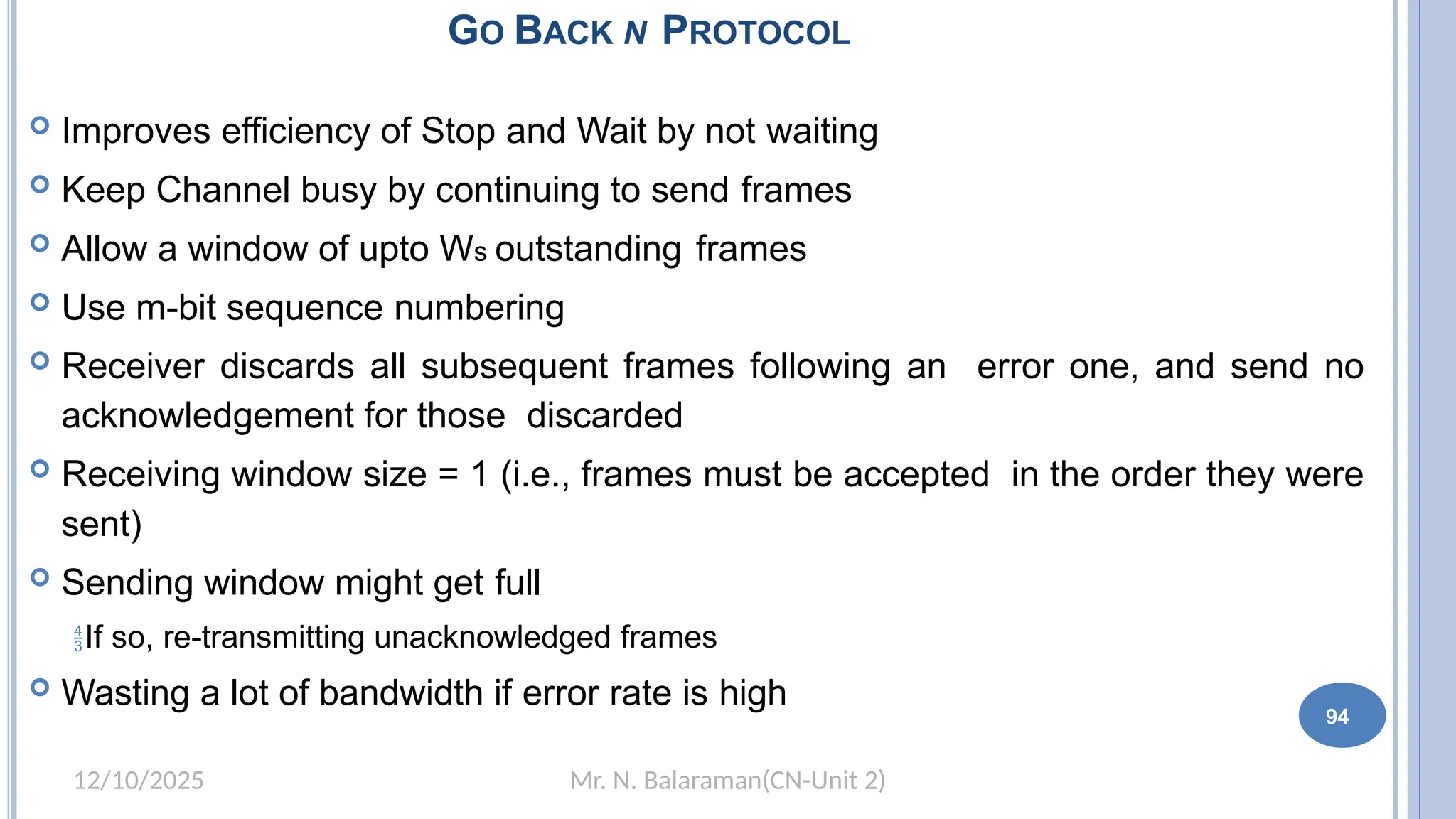 Mr. N. Balaraman(CN-Unit 2)
12/10/2025
GO BACK N PROTOCOL
 Improves efficiency of Stop and Wait by not waiting
 Keep Channel busy by continuing to send frames
 Allow a window of upto Ws outstanding frames
 Use m-bit sequence numbering
 Receiver discards all subsequent frames following an error one, and send no
acknowledgement for those discarded
 Receiving window size = 1 (i.e., frames must be accepted in the order they were
sent)
 Sending window might get full
If so, re-transmitting unacknowledged frames
 Wasting a lot of bandwidth if error rate is high
94
 