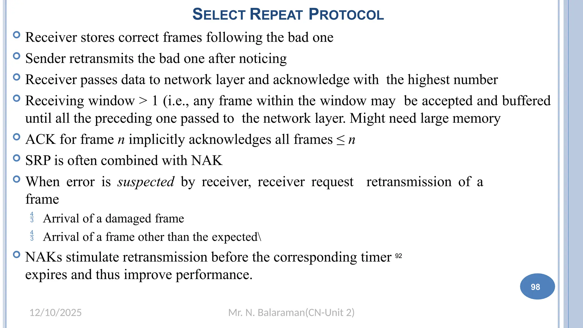 Mr. N. Balaraman(CN-Unit 2)
12/10/2025
SELECT REPEAT PROTOCOL
 Receiver stores correct frames following the bad one
 Sender retransmits the bad one after noticing
 Receiver passes data to network layer and acknowledge with the highest number
 Receiving window > 1 (i.e., any frame within the window may be accepted and buffered
until all the preceding one passed to the network layer. Might need large memory
 ACK for frame n implicitly acknowledges all frames ≤ n
 SRP is often combined with NAK
 When error is suspected by receiver, receiver request retransmission of a
frame
 Arrival of a damaged frame
 Arrival of a frame other than the expected
 NAKs stimulate retransmission before the corresponding timer 92
expires and thus improve performance.
98
 