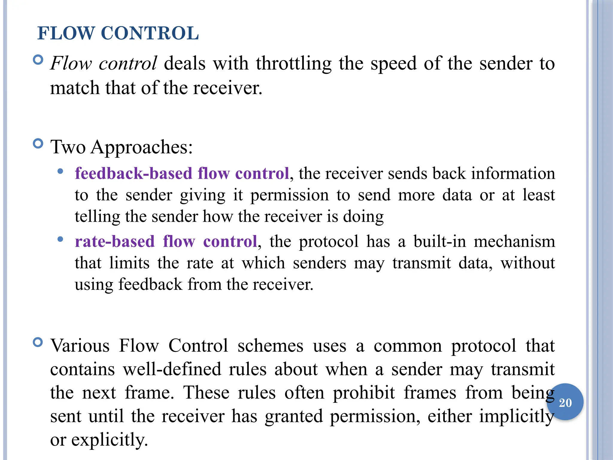 FLOW CONTROL
 Flow control deals with throttling the speed of the sender to
match that of the receiver.
 Two Approaches:
 feedback-based flow control, the receiver sends back information
to the sender giving it permission to send more data or at least
telling the sender how the receiver is doing
 rate-based flow control, the protocol has a built-in mechanism
that limits the rate at which senders may transmit data, without
using feedback from the receiver.
 Various Flow Control schemes uses a common protocol that
contains well-defined rules about when a sender may transmit
the next frame. These rules often prohibit frames from being
sent until the receiver has granted permission, either implicitly
or explicitly.
20
 