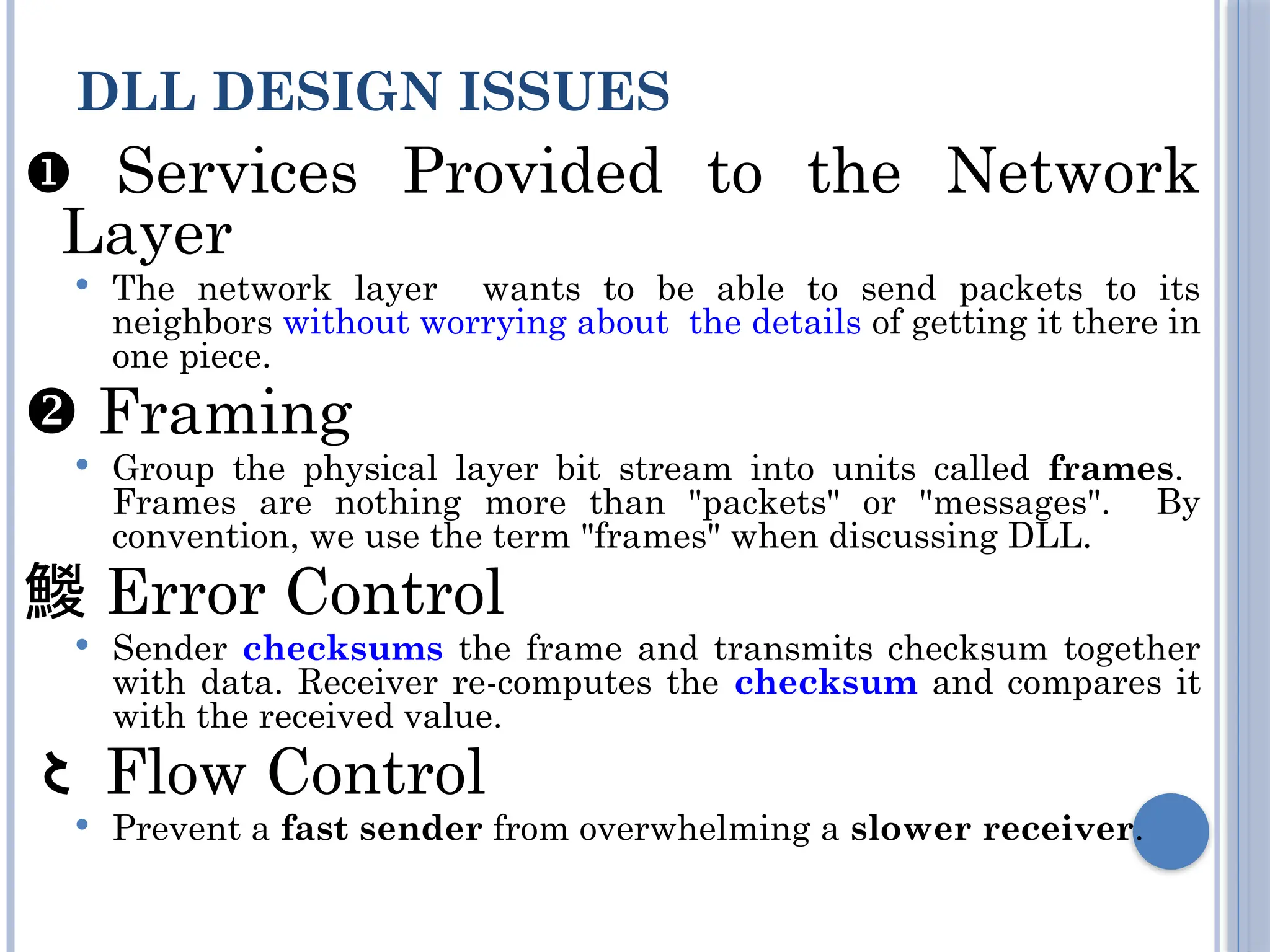  Services Provided to the Network
Layer
 The network layer wants to be able to send packets to its
neighbors without worrying about the details of getting it there in
one piece.
 Framing
 Group the physical layer bit stream into units called frames.
Frames are nothing more than "packets" or "messages". By
convention, we use the term "frames" when discussing DLL.
 Error Control
 Sender checksums the frame and transmits checksum together
with data. Receiver re-computes the checksum and compares it
with the received value.
 Flow Control
 Prevent a fast sender from overwhelming a slower receiver.
DLL DESIGN ISSUES
 