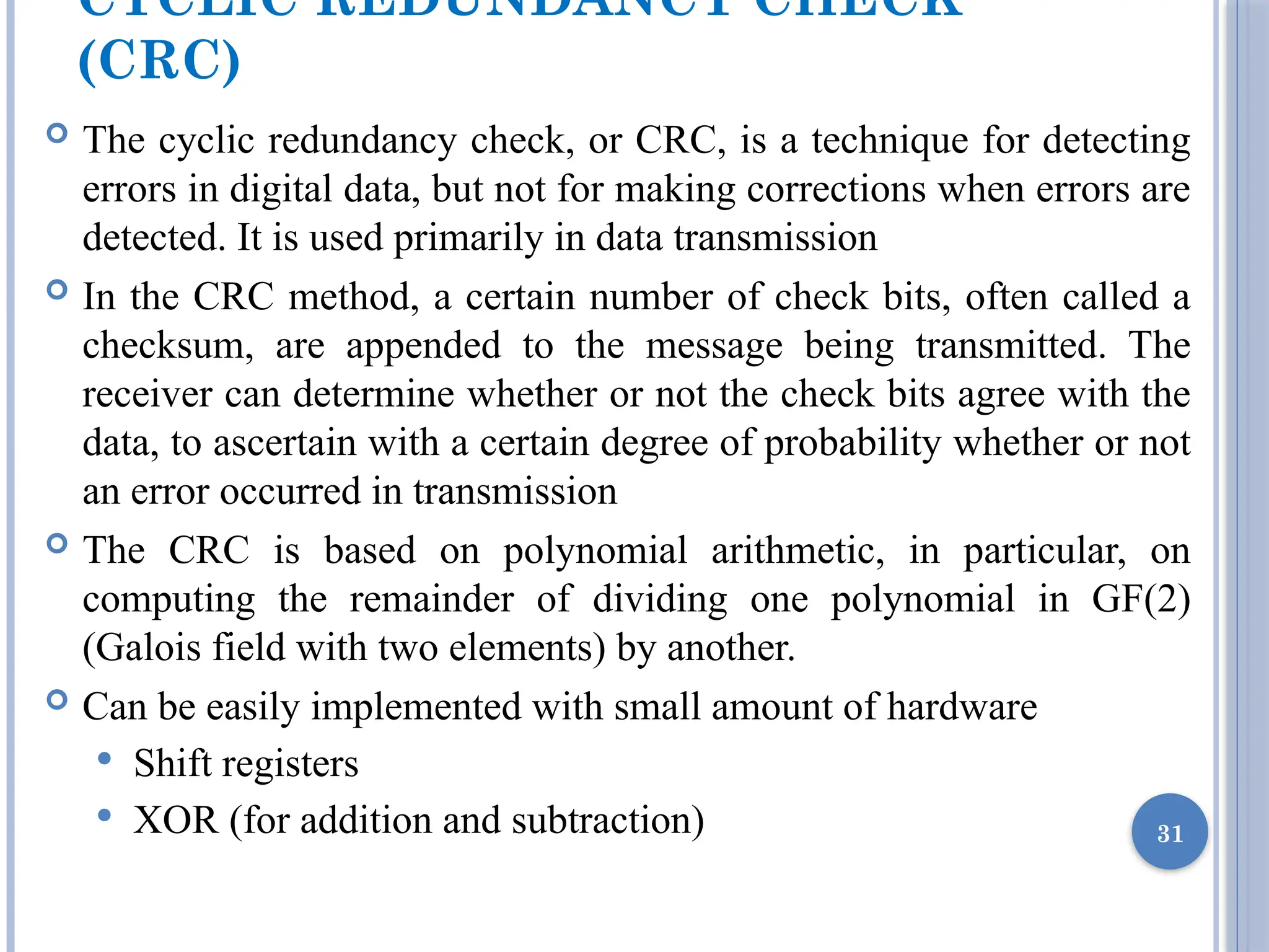 CYCLIC REDUNDANCY CHECK
(CRC)
 The cyclic redundancy check, or CRC, is a technique for detecting
errors in digital data, but not for making corrections when errors are
detected. It is used primarily in data transmission
 In the CRC method, a certain number of check bits, often called a
checksum, are appended to the message being transmitted. The
receiver can determine whether or not the check bits agree with the
data, to ascertain with a certain degree of probability whether or not
an error occurred in transmission
 The CRC is based on polynomial arithmetic, in particular, on
computing the remainder of dividing one polynomial in GF(2)
(Galois field with two elements) by another.
 Can be easily implemented with small amount of hardware
 Shift registers
 XOR (for addition and subtraction) 31
 