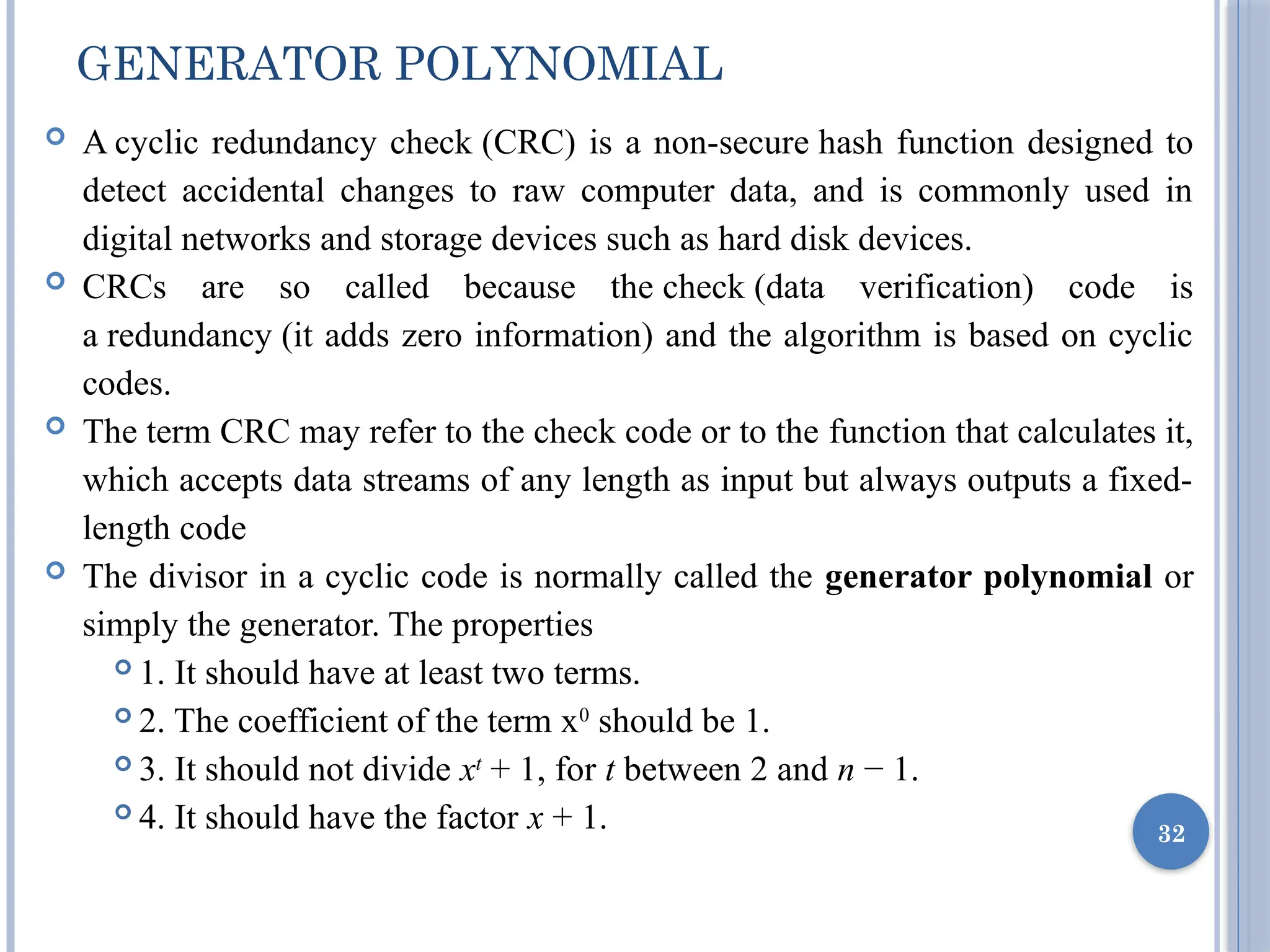 GENERATOR POLYNOMIAL
 A cyclic redundancy check (CRC) is a non-secure hash function designed to
detect accidental changes to raw computer data, and is commonly used in
digital networks and storage devices such as hard disk devices.
 CRCs are so called because the check (data verification) code is
a redundancy (it adds zero information) and the algorithm is based on cyclic
codes.
 The term CRC may refer to the check code or to the function that calculates it,
which accepts data streams of any length as input but always outputs a fixed-
length code
 The divisor in a cyclic code is normally called the generator polynomial or
simply the generator. The properties
 1. It should have at least two terms.
 2. The coefficient of the term x0
should be 1.
 3. It should not divide xt
+ 1, for t between 2 and n − 1.
 4. It should have the factor x + 1. 32
 