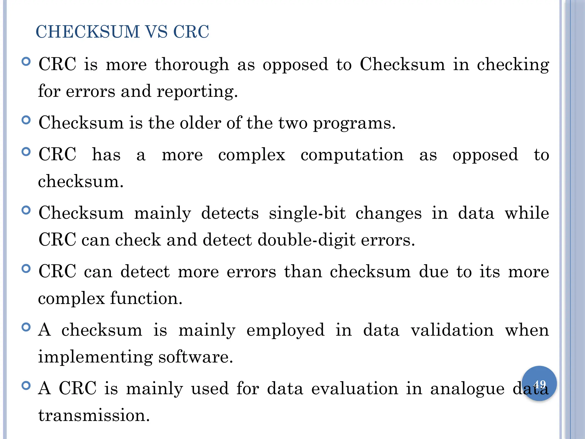 CHECKSUM VS CRC
 CRC is more thorough as opposed to Checksum in checking
for errors and reporting.
 Checksum is the older of the two programs.
 CRC has a more complex computation as opposed to
checksum.
 Checksum mainly detects single-bit changes in data while
CRC can check and detect double-digit errors.
 CRC can detect more errors than checksum due to its more
complex function.
 A checksum is mainly employed in data validation when
implementing software.
 A CRC is mainly used for data evaluation in analogue data
transmission.
49
 