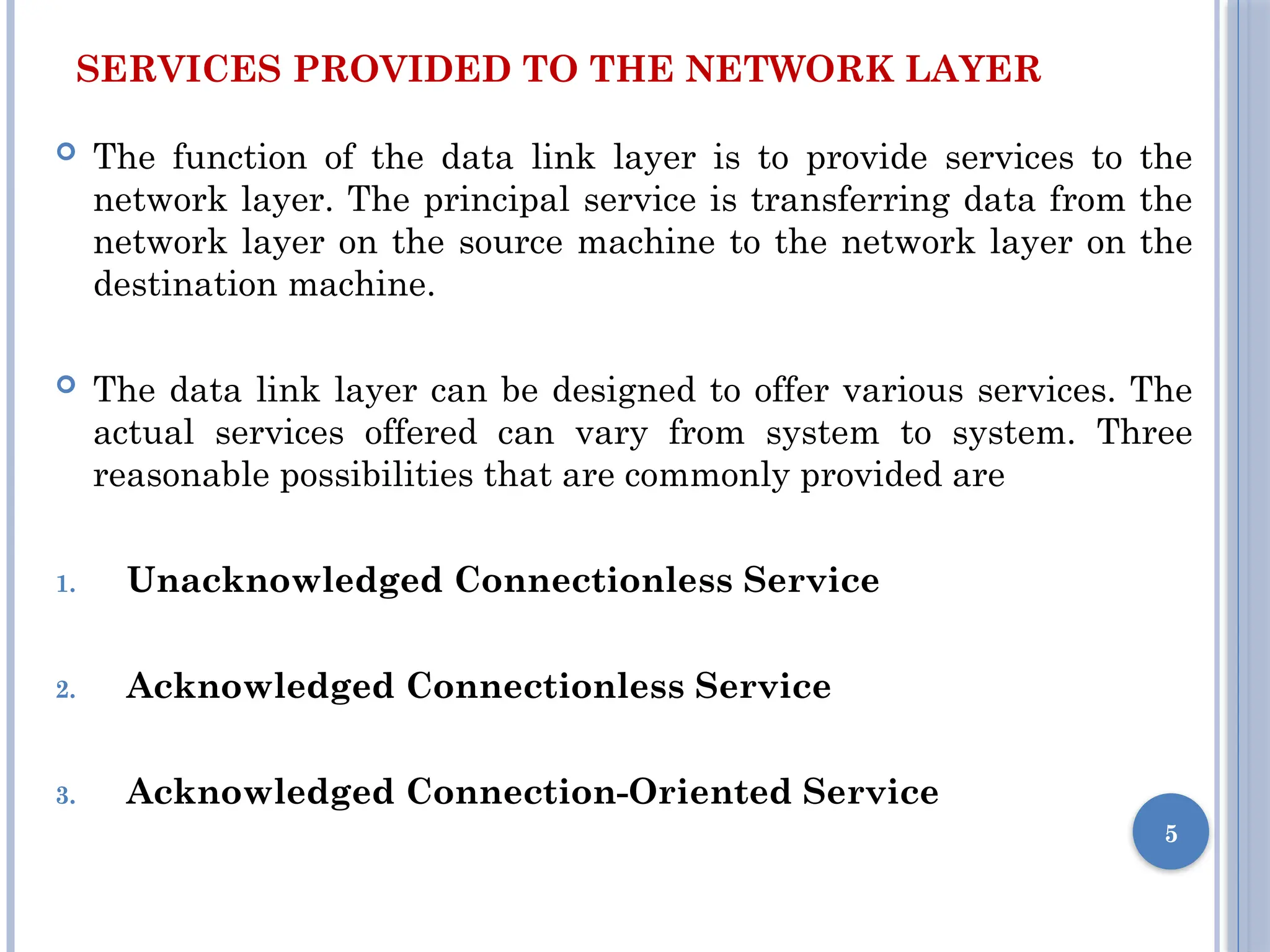 SERVICES PROVIDED TO THE NETWORK LAYER
 The function of the data link layer is to provide services to the
network layer. The principal service is transferring data from the
network layer on the source machine to the network layer on the
destination machine.
 The data link layer can be designed to offer various services. The
actual services offered can vary from system to system. Three
reasonable possibilities that are commonly provided are
1. Unacknowledged Connectionless Service
2. Acknowledged Connectionless Service
3. Acknowledged Connection-Oriented Service
5
 