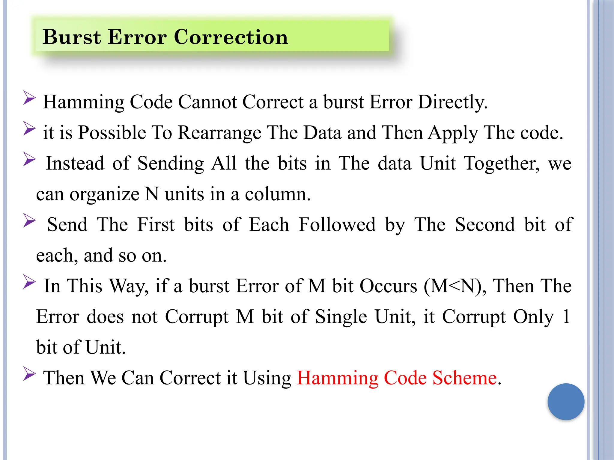  Hamming Code Cannot Correct a burst Error Directly.
 it is Possible To Rearrange The Data and Then Apply The code.
 Instead of Sending All the bits in The data Unit Together, we
can organize N units in a column.
 Send The First bits of Each Followed by The Second bit of
each, and so on.
 In This Way, if a burst Error of M bit Occurs (M<N), Then The
Error does not Corrupt M bit of Single Unit, it Corrupt Only 1
bit of Unit.
 Then We Can Correct it Using Hamming Code Scheme.
Burst Error Correction
 