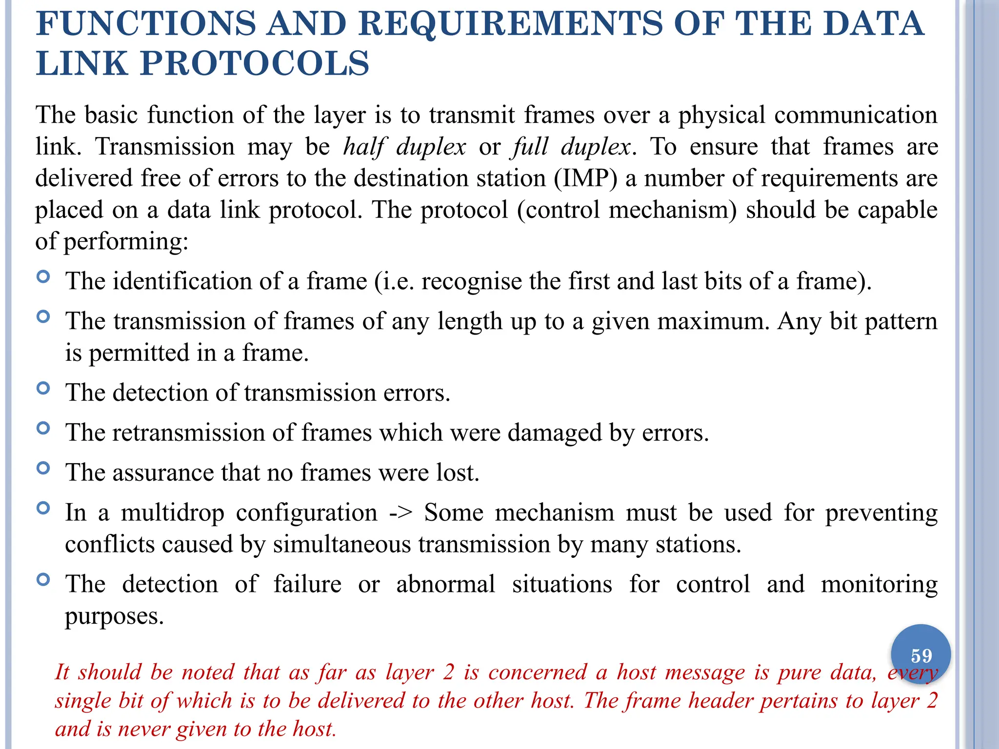 FUNCTIONS AND REQUIREMENTS OF THE DATA
LINK PROTOCOLS
The basic function of the layer is to transmit frames over a physical communication
link. Transmission may be half duplex or full duplex. To ensure that frames are
delivered free of errors to the destination station (IMP) a number of requirements are
placed on a data link protocol. The protocol (control mechanism) should be capable
of performing:
 The identification of a frame (i.e. recognise the first and last bits of a frame).
 The transmission of frames of any length up to a given maximum. Any bit pattern
is permitted in a frame.
 The detection of transmission errors.
 The retransmission of frames which were damaged by errors.
 The assurance that no frames were lost.
 In a multidrop configuration -> Some mechanism must be used for preventing
conflicts caused by simultaneous transmission by many stations.
 The detection of failure or abnormal situations for control and monitoring
purposes.
It should be noted that as far as layer 2 is concerned a host message is pure data, every
single bit of which is to be delivered to the other host. The frame header pertains to layer 2
and is never given to the host.
59
 