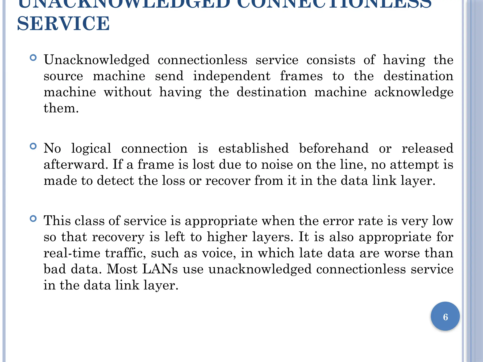 UNACKNOWLEDGED CONNECTIONLESS
SERVICE
 Unacknowledged connectionless service consists of having the
source machine send independent frames to the destination
machine without having the destination machine acknowledge
them.
 No logical connection is established beforehand or released
afterward. If a frame is lost due to noise on the line, no attempt is
made to detect the loss or recover from it in the data link layer.
 This class of service is appropriate when the error rate is very low
so that recovery is left to higher layers. It is also appropriate for
real-time traffic, such as voice, in which late data are worse than
bad data. Most LANs use unacknowledged connectionless service
in the data link layer.
6
 