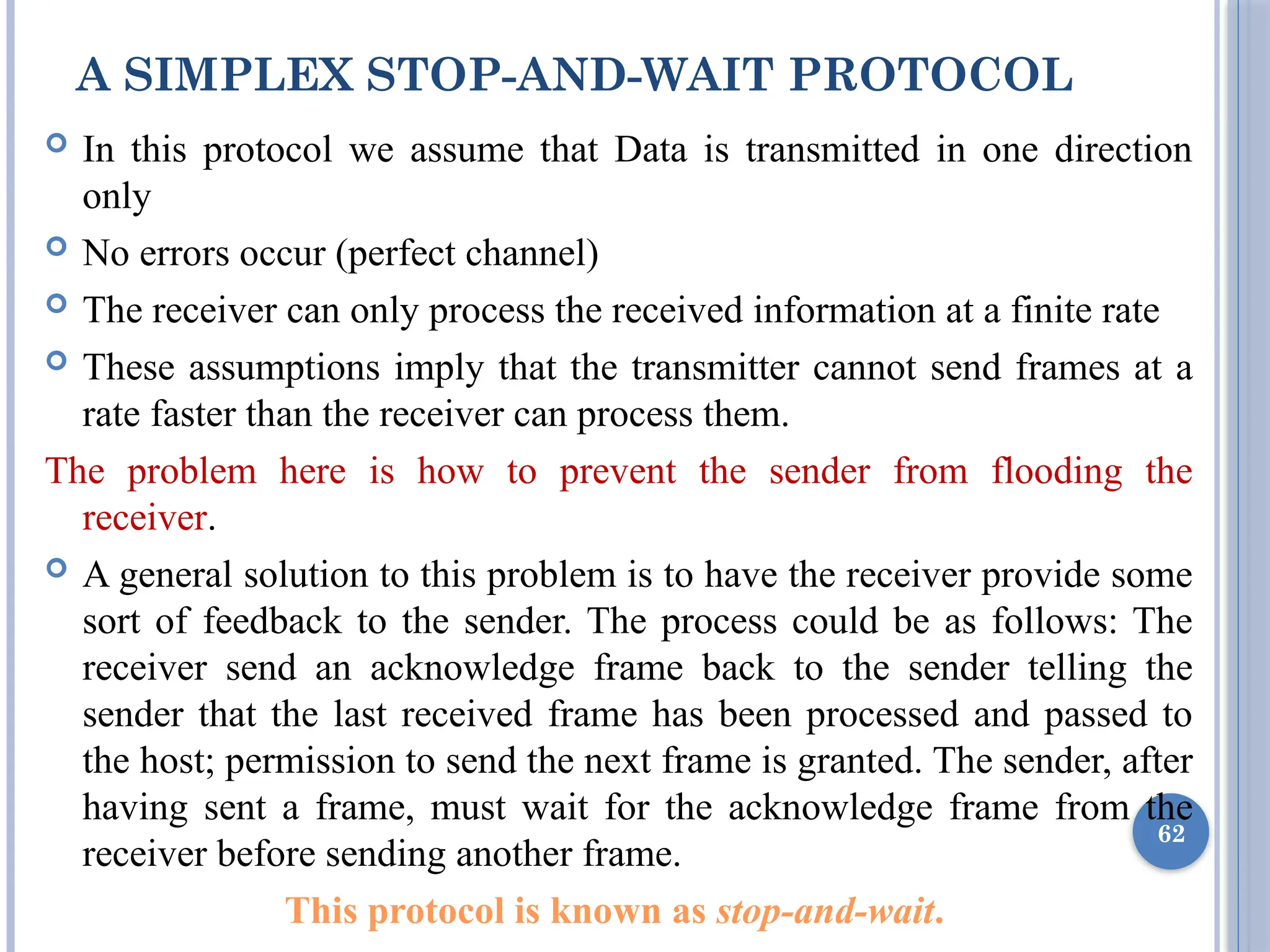 A SIMPLEX STOP-AND-WAIT PROTOCOL
 In this protocol we assume that Data is transmitted in one direction
only
 No errors occur (perfect channel)
 The receiver can only process the received information at a finite rate
 These assumptions imply that the transmitter cannot send frames at a
rate faster than the receiver can process them.
The problem here is how to prevent the sender from flooding the
receiver.
 A general solution to this problem is to have the receiver provide some
sort of feedback to the sender. The process could be as follows: The
receiver send an acknowledge frame back to the sender telling the
sender that the last received frame has been processed and passed to
the host; permission to send the next frame is granted. The sender, after
having sent a frame, must wait for the acknowledge frame from the
receiver before sending another frame.
This protocol is known as stop-and-wait.
62
 