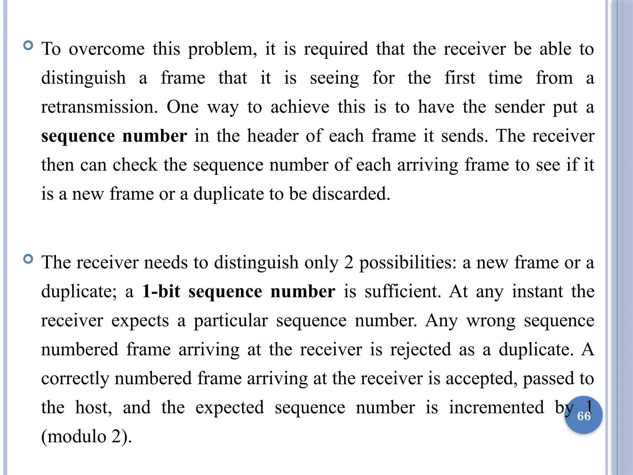 To overcome this problem, it is required that the receiver be able to
distinguish a frame that it is seeing for the first time from a
retransmission. One way to achieve this is to have the sender put a
sequence number in the header of each frame it sends. The receiver
then can check the sequence number of each arriving frame to see if it
is a new frame or a duplicate to be discarded.
 The receiver needs to distinguish only 2 possibilities: a new frame or a
duplicate; a 1-bit sequence number is sufficient. At any instant the
receiver expects a particular sequence number. Any wrong sequence
numbered frame arriving at the receiver is rejected as a duplicate. A
correctly numbered frame arriving at the receiver is accepted, passed to
the host, and the expected sequence number is incremented by 1
(modulo 2).
66
 