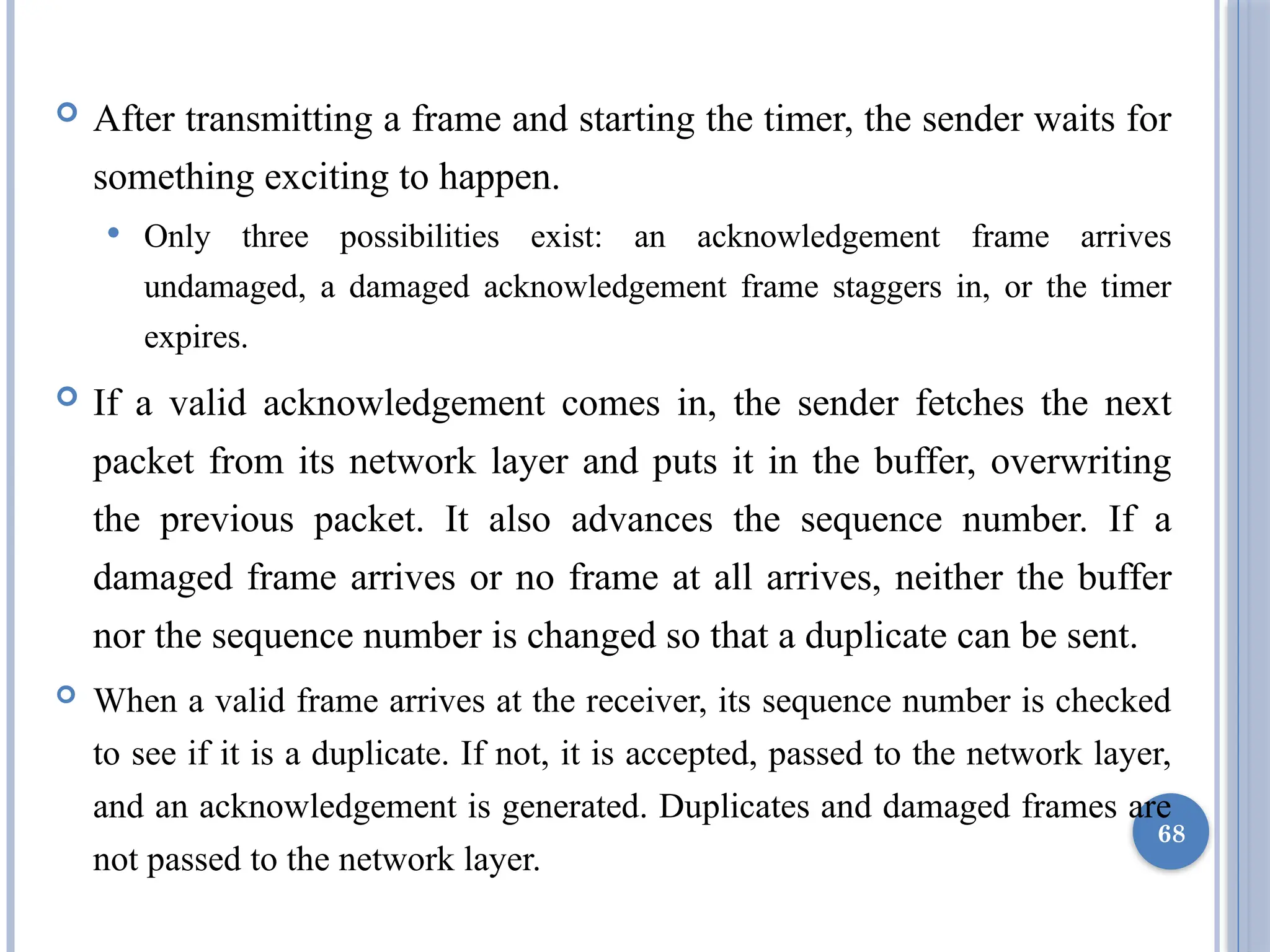 After transmitting a frame and starting the timer, the sender waits for
something exciting to happen.
 Only three possibilities exist: an acknowledgement frame arrives
undamaged, a damaged acknowledgement frame staggers in, or the timer
expires.
 If a valid acknowledgement comes in, the sender fetches the next
packet from its network layer and puts it in the buffer, overwriting
the previous packet. It also advances the sequence number. If a
damaged frame arrives or no frame at all arrives, neither the buffer
nor the sequence number is changed so that a duplicate can be sent.
 When a valid frame arrives at the receiver, its sequence number is checked
to see if it is a duplicate. If not, it is accepted, passed to the network layer,
and an acknowledgement is generated. Duplicates and damaged frames are
not passed to the network layer.
68
 