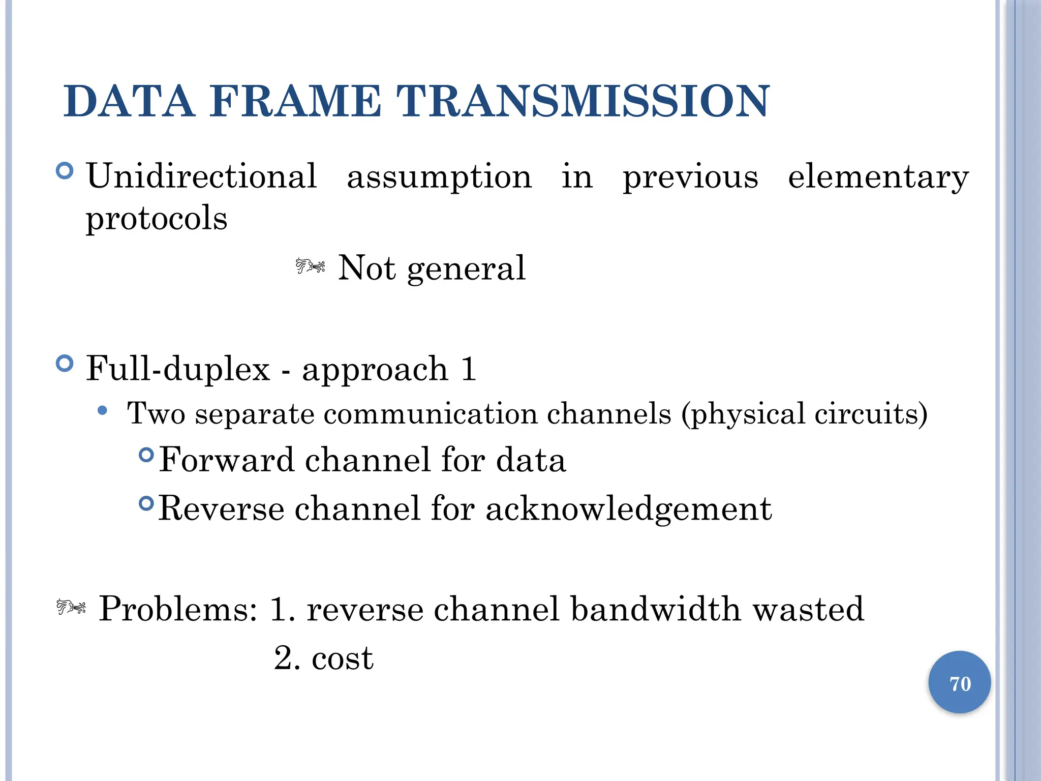 DATA FRAME TRANSMISSION
70
 Unidirectional assumption in previous elementary
protocols
 Not general
 Full-duplex - approach 1
 Two separate communication channels (physical circuits)
Forward channel for data
Reverse channel for acknowledgement
 Problems: 1. reverse channel bandwidth wasted
2. cost
 
